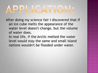 After doing my science fair I discovered that if
  an ice cube melts the appearance of the
  water level doesn't change, but the volume
  of water does.
  In real life, if the Arctic melted the water
  level would stay the same and small island
  nations wouldn't be flooded under water.
 