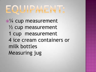 ¼ cup measurement
½ cup measurement
1 cup measurement
4 ice cream containers or
milk bottles
Measuring jug
 
