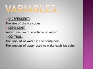  INDEPENDENT:
The size of the ice cubes
 DEPENDENT:
Water level and the volume of water
 CONTROL:
The amount of water in the containers.
The amount of water used to make each ice cube.
 
