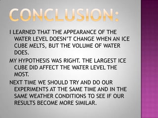I LEARNED THAT THE APPEARANCE OF THE
  WATER LEVEL DOESN’T CHANGE WHEN AN ICE
  CUBE MELTS, BUT THE VOLUME OF WATER
  DOES.
MY HYPOTHESIS WAS RIGHT. THE LARGEST ICE
  CUBE DID AFFECT THE WATER LEVEL THE
  MOST.
NEXT TIME WE SHOULD TRY AND DO OUR
  EXPERIMENTS AT THE SAME TIME AND IN THE
  SAME WEATHER CONDITIONS TO SEE IF OUR
  RESULTS BECOME MORE SIMILAR.
 