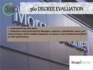 360 DEGREE EVALUATION
 Implemented by John Mack.
 Evaluations were performed by Managers, superiors, subordinates, peers, and
internal clients, which enabled employees to receive a more wholesome feedback
on their performance.
 