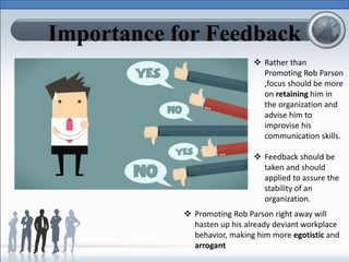 Importance for Feedback
 Rather than
Promoting Rob Parson
,focus should be more
on retaining him in
the organization and
advise him to
improvise his
communication skills.
 Feedback should be
taken and should
applied to assure the
stability of an
organization.
 Promoting Rob Parson right away will
hasten up his already deviant workplace
behavior, making him more egotistic and
arrogant
 