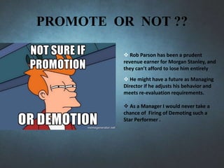 PROMOTE OR NOT ??
 Rob Parson has been a prudent
revenue earner for Morgan Stanley, and
they can’t afford to lose him entirely
 He might have a future as Managing
Director if he adjusts his behavior and
meets re-evaluation requirements.
 As a Manager I would never take a
chance of Firing of Demoting such a
Star Performer .
 