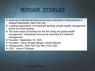  American multinational financial services corporation headquartered in
midtown Manhattan, New York City .
 Leading organization in investment banking, private wealth management,
bonds and stock trading .
 The main areas of business for the firm today are global wealth
management ,institutional services for securities & investment
management .
 Founded : September 16, 1935 .
 Founders : Henry Sturgis Morgan, Harold Stanley .
 Headquarters : New York City, New York, USA .
 CEO : James P. Morgan .
MORGAN STANLEY
www.morganstanley.com
 
