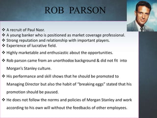 ROB PARSON
 A recruit of Paul Nasr.
 A young banker who is positioned as market coverage professional.
 Strong reputation and relationship with important players.
 Experience of lucrative field.
 Highly marketable and enthusiastic about the opportunities.
 Rob parson came from an unorthodox background & did not fit into
Morgan’s Stanley culture.
 His performance and skill shows that he should be promoted to
Managing Director but also the habit of “breaking eggs” stated that his
promotion should be paused.
 He does not follow the norms and policies of Morgan Stanley and work
according to his own will without the feedbacks of other employees.
 