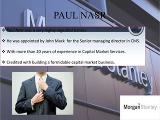 PAUL NASR
 Paul Nasr was a very highly regarded banker.
 He was appointed by John Mack for the Senior managing director in CMS.
 With more than 20 years of experience in Capital Market Services.
 Credited with building a formidable capital market business.
 