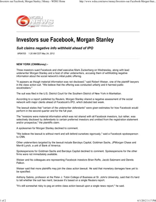 Investors sue Facebook, Morgan Stanley | Money - WDSU Home              http://www.wdsu.com/news/money/Investors-sue-Facebook-Morgan-Stan...




              Suit claims negative info withheld ahead of IPO
               UPDATED   1:20 AM CDT May 24, 2012




              NEW YORK (CNNMoney) -

              Three investors sued Facebook and chief executive Mark Zuckerberg on Wednesday, along with lead
              underwriter Morgan Stanley and a host of other underwriters, accusing them of withholding negative
              information about the social network's initial public offering.

              "It appears as though material information was not disclosed," said Robert Weiser, one of the plaintiff lawyers
              in the class action suit. "We believe that the offering was conducted unfairly and it harmed public
              stockholders."

              The suit was filed in the U.S. District Court for the Southern District of New York in Manhattan.

              According to a report published by Reuters, Morgan Stanley shared a negative assessment of the social
              network with major clients ahead of Facebook's IPO, which debuted last week.

              The lawsuit states that "certain of the underwriter defendants" were given estimates for how Facebook would
              perform in the second quarter and for the full year.

              The "revisions were material information which was not shared with all Facebook investors, but rather, was
              selectively disclosed by defendants to certain preferred investors and omitted from the registration statement
              and/or prospectus," the plaintiffs claim.

              A spokesman for Morgan Stanley declined to comment.

              "We believe the lawsuit is without merit and will defend ourselves vigorously," said a Facebook spokesperson
              to CNN.

              Other underwriters targeted by the lawsuit include Barclays Capital, Goldman Sachs, JPMorgan Chase and
              Merrill Lynch, a unit of Bank of America.

              Spokespersons for Goldman Sachs and Barclays Capital declined to comment. Spokespersons for the other
              firms were not immediately available.

              Weiser and his colleagues are representing Facebook investors Brian Roffe, Jacob Salzmann and Dennis
              Palkon.

              Weiser said that more plaintiffs may join the class action lawsuit. He said that monetary damages have yet to
              be specified.

              Anthony Sabino, professor at the Peter J. Tobin College of Business at St. John's University, said that it's hard
              to tell whether the suit has merit, because it's based on a single Reuters report.

              "It's still somewhat risky to peg an entire class action lawsuit upon a single news report," he said.




1 of 2                                                                                                                       6/1/2012 3:17 PM
 