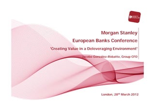 Morgan Stanley
           European Banks Conference
'Creating Value in a Deleveraging Environment'

                Jacobo González-Robatto, Group CFO




                              London, October 6th 2011
                           London, 28th March 2012
 