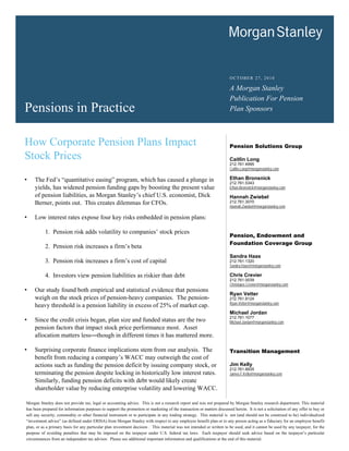 OCTOBER 27, 2010

                                                                                                                        A Morgan Stanley
                                                                                                                        Publication For Pension
Pensions in Practice                                                                                                    Plan Sponsors



How Corporate Pension Plans Impact                                                                                      Pension Solutions Group

Stock Prices                                                                                                            Caitlin Long
                                                                                                                        212.761.4995
                                                                                                                        Caitlin.Long@morganstanley.com

•    The Fed’s “quantitative easing” program, which has caused a plunge in                                              Ethan Bronsnick
                                                                                                                        212.761.5343
     yields, has widened pension funding gaps by boosting the present value                                             Ethan.Bronsnick@morganstanley.com

     of pension liabilities, as Morgan Stanley’s chief U.S. economist, Dick                                             Hannah Zwiebel
     Berner, points out. This creates dilemmas for CFOs.                                                                212.761.3070
                                                                                                                        Hannah.Zwiebel@morganstanley.com

•    Low interest rates expose four key risks embedded in pension plans:

           1. Pension risk adds volatility to companies’ stock prices
                                                                                                                        Pension, Endowment and
                                                                                                                        Foundation Coverage Group
           2. Pension risk increases a firm’s beta
                                                                                                                        Sandra Haas
           3. Pension risk increases a firm’s cost of capital                                                           212.761.1320
                                                                                                                        Sandra.Haas@morganstanley.com

           4. Investors view pension liabilities as riskier than debt                                                   Chris Crevier
                                                                                                                        212.761.0039
                                                                                                                        Christoper.Crevier@morganstanley.com
•    Our study found both empirical and statistical evidence that pensions
                                                                                                                        Ryan Vetter
     weigh on the stock prices of pension-heavy companies. The pension-                                                 212.761.8124
                                                                                                                        Ryan.Vetter@morganstanley.com
     heavy threshold is a pension liability in excess of 25% of market cap.
                                                                                                                        Michael Jordan
                                                                                                                        212.761.1077
•    Since the credit crisis began, plan size and funded status are the two                                             Michael.Jordan@morganstanley.com
     pension factors that impact stock price performance most. Asset
     allocation matters less—though in different times it has mattered more.

•    Surprising corporate finance implications stem from our analysis. The                                              Transition Management
     benefit from reducing a company’s WACC may outweigh the cost of
     actions such as funding the pension deficit by issuing company stock, or                                           Jim Kelly
                                                                                                                        212.761.8935
     terminating the pension despite locking in historically low interest rates.                                        James.F.Kelly@morganstanley.com
     Similarly, funding pension deficits with debt would likely create
     shareholder value by reducing enterprise volatility and lowering WACC.

Morgan Stanley does not provide tax, legal or accounting advice. This is not a research report and was not prepared by Morgan Stanley research department. This material
has been prepared for information purposes to support the promotion or marketing of the transaction or matters discussed herein. It is not a solicitation of any offer to buy or
sell any security, commodity or other financial instrument or to participate in any trading strategy. This material is not (and should not be construed to be) individualized
“investment advice” (as defined under ERISA) from Morgan Stanley with respect to any employee benefit plan or to any person acting as a fiduciary for an employee benefit
plan, or as a primary basis for any particular plan investment decision . This material was not intended or written to be used, and it cannot be used by any taxpayer, for the
purpose of avoiding penalties that may be imposed on the taxpayer under U.S. federal tax laws. Each taxpayer should seek advice based on the taxpayer’s particular
circumstances from an independent tax advisor. Please see additional important information and qualifications at the end of this material.
 