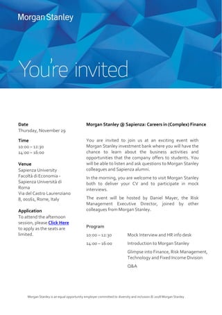 Morgan Stanley is an equal opportunity employer committed to diversity and inclusion.© 2018 Morgan Stanley
Date
Thursday, November 29
Time
10:00 – 12:30
14:00 – 16:00
Venue
Sapienza University
Facoltà di Economia -
Sapienza Università di
Roma
Via del Castro Laurenziano
8, 00161, Rome, Italy
Application
To attend the afternoon
session, please Click Here
to apply as the seats are
limited.
Morgan Stanley @ Sapienza: Careers in (Complex) Finance
You are invited to join us at an exciting event with
Morgan Stanley investment bank where you will have the
chance to learn about the business activities and
opportunities that the company offers to students. You
will be able to listen and ask questions to Morgan Stanley
colleagues and Sapienza alumni.
In the morning, you are welcome to visit Morgan Stanley
both to deliver your CV and to participate in mock
interviews.
The event will be hosted by Daniel Mayer, the Risk
Management Executive Director, joined by other
colleagues from Morgan Stanley.
Program
10:00 – 12:30 Mock Interview and HR info desk
14:00 – 16:00 Introduction to Morgan Stanley
Glimpse into Finance, Risk Management,
Technology and Fixed Income Division
Q&A
 