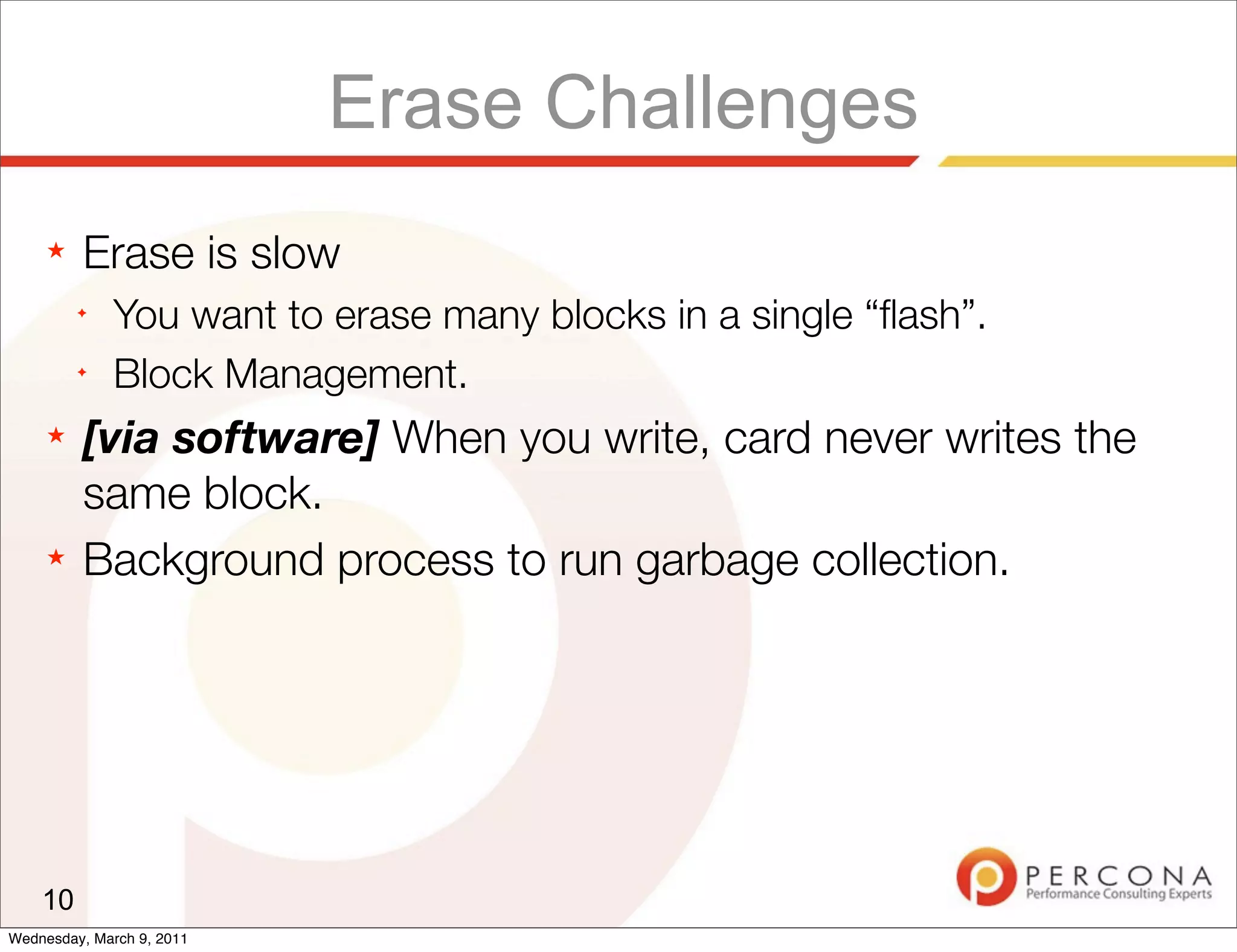 Erase Challenges
     ★   Erase is slow
         ✦
              You want to erase many blocks in a single “ﬂash”.
         ✦
              Block Management.
     ★   [via software] When you write, card never writes the
         same block.
     ★   Background process to run garbage collection.




    10
Wednesday, March 9, 2011
 