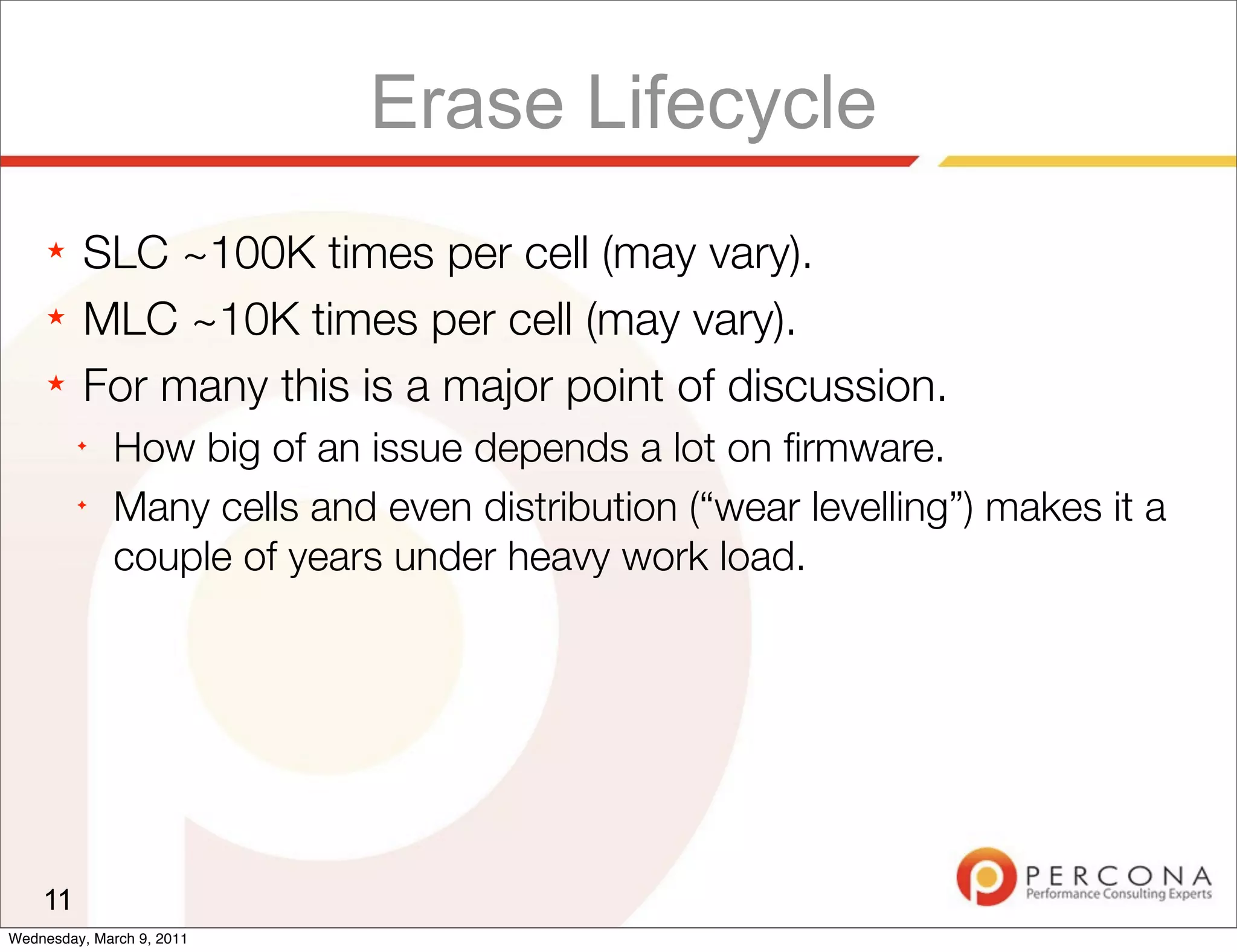 Erase Lifecycle
     ★   SLC ~100K times per cell (may vary).
     ★   MLC ~10K times per cell (may vary).
     ★   For many this is a major point of discussion.
         ✦
              How big of an issue depends a lot on ﬁrmware.
         ✦
              Many cells and even distribution (“wear levelling”) makes it a
              couple of years under heavy work load.




    11
Wednesday, March 9, 2011
 