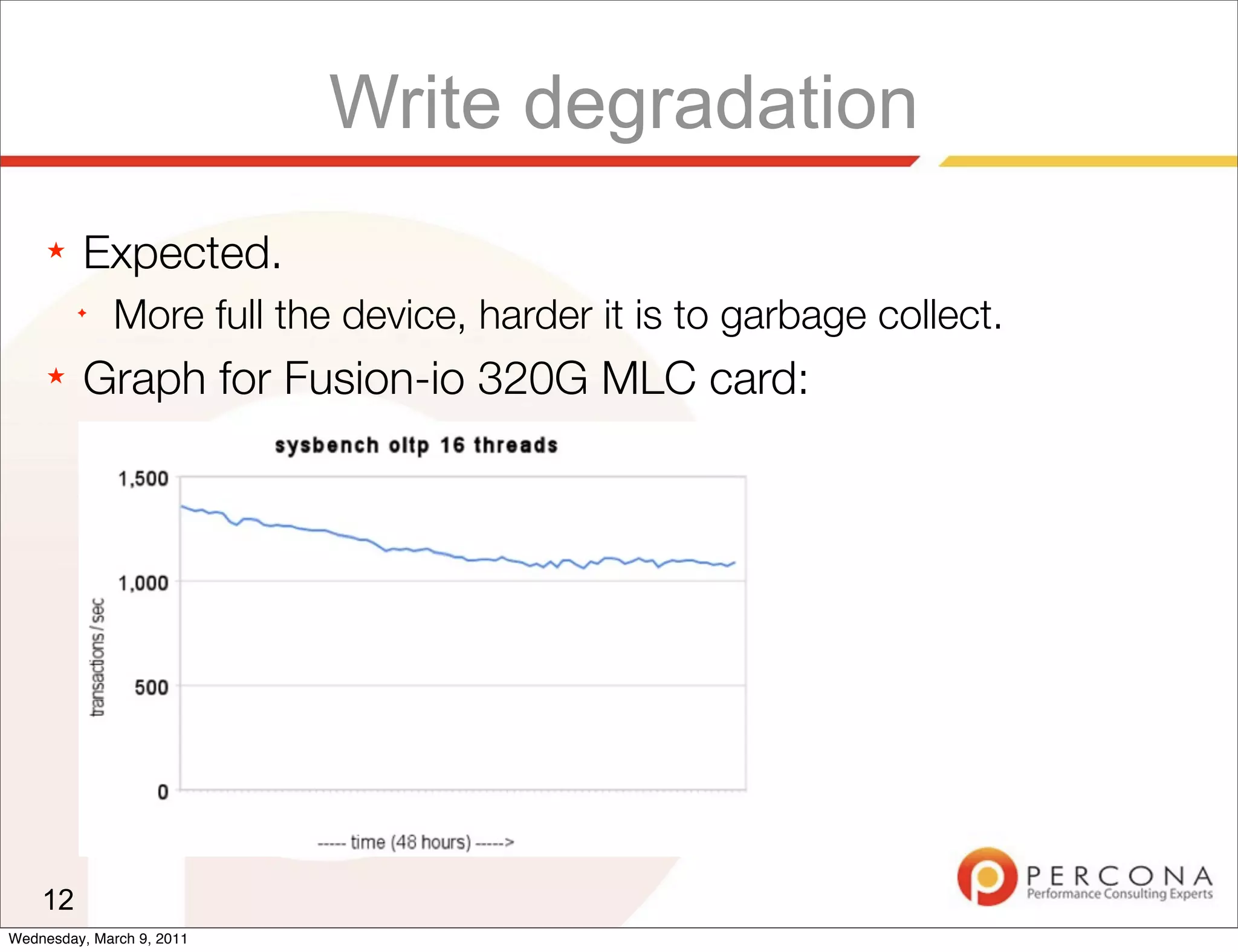 Write degradation
     ★   Expected.
         ✦
              More full the device, harder it is to garbage collect.
     ★   Graph for Fusion-io 320G MLC card:




    12
Wednesday, March 9, 2011
 