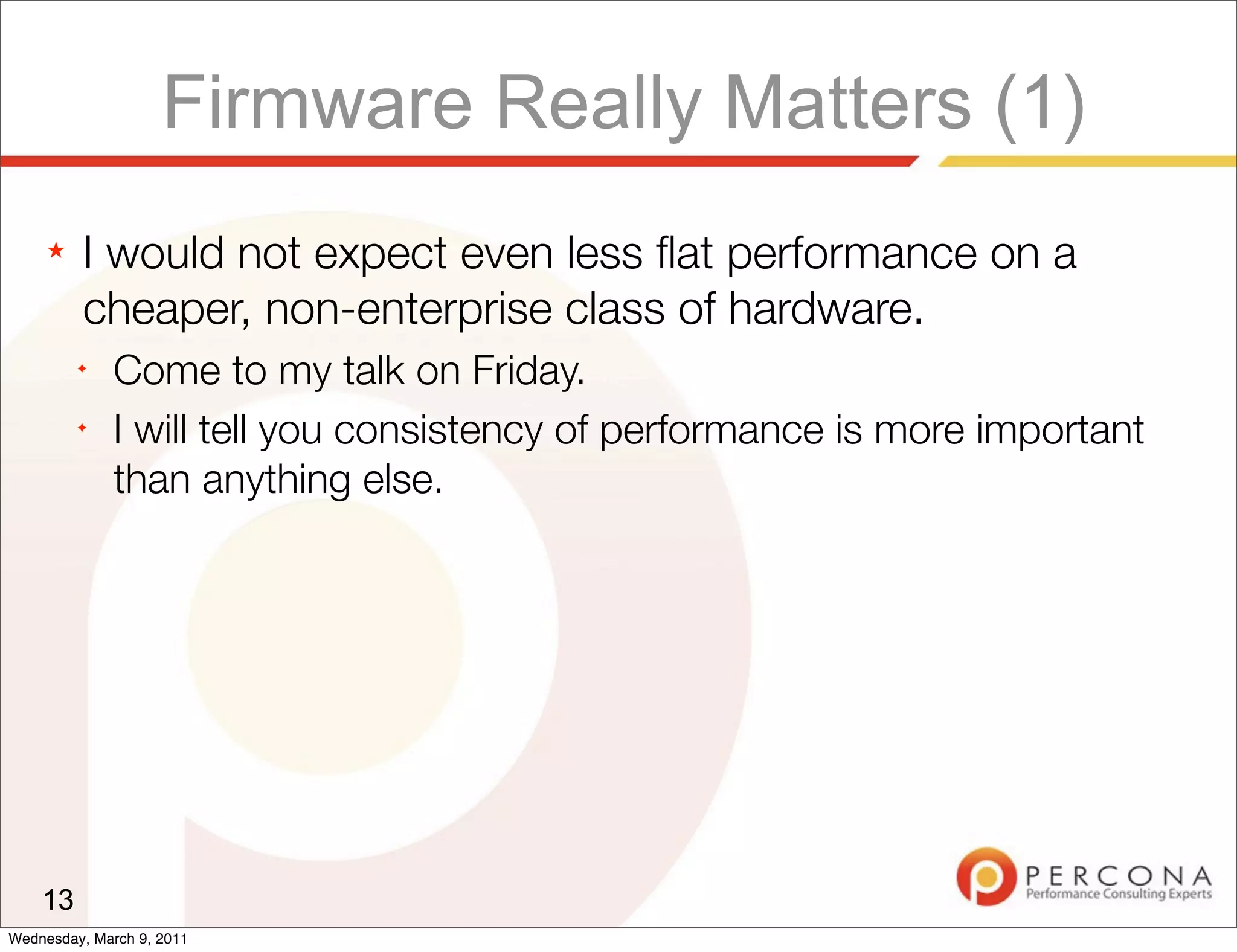 Firmware Really Matters (1)
     ★   I would not expect even less ﬂat performance on a
         cheaper, non-enterprise class of hardware.
         ✦
              Come to my talk on Friday.
         ✦
              I will tell you consistency of performance is more important
              than anything else.




    13
Wednesday, March 9, 2011
 