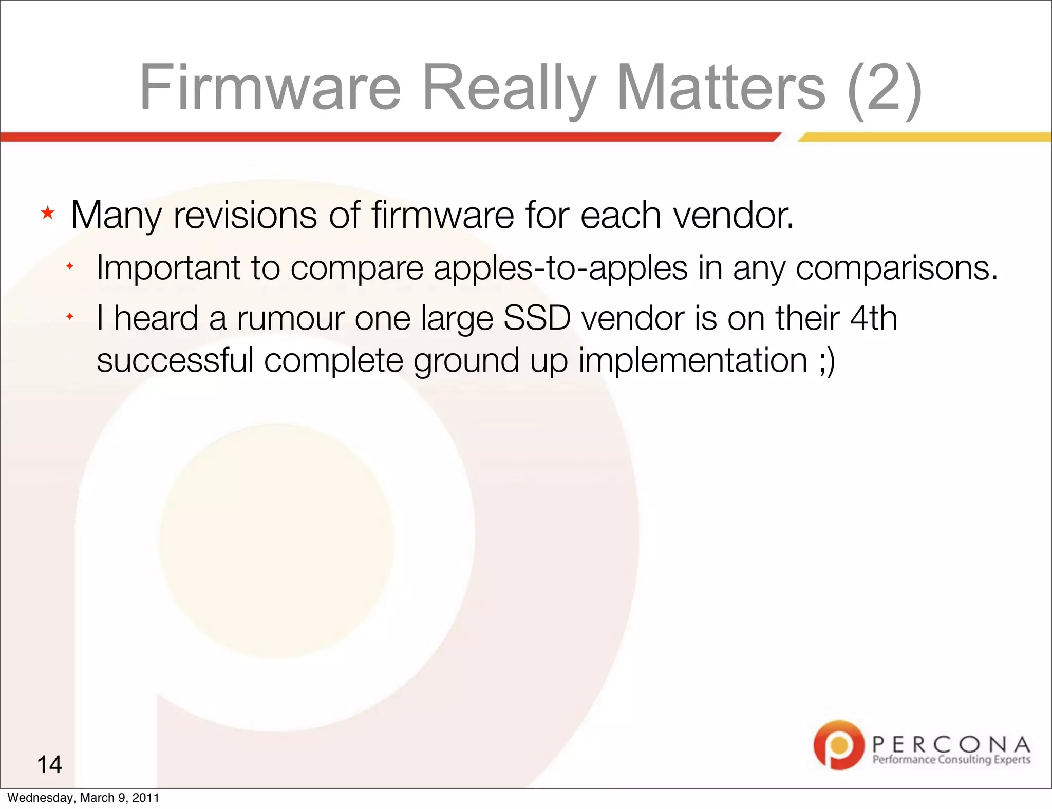 Firmware Really Matters (2)
     ★   Many revisions of ﬁrmware for each vendor.
         ✦
              Important to compare apples-to-apples in any comparisons.
         ✦
              I heard a rumour one large SSD vendor is on their 4th
              successful complete ground up implementation ;)




    14
Wednesday, March 9, 2011
 
