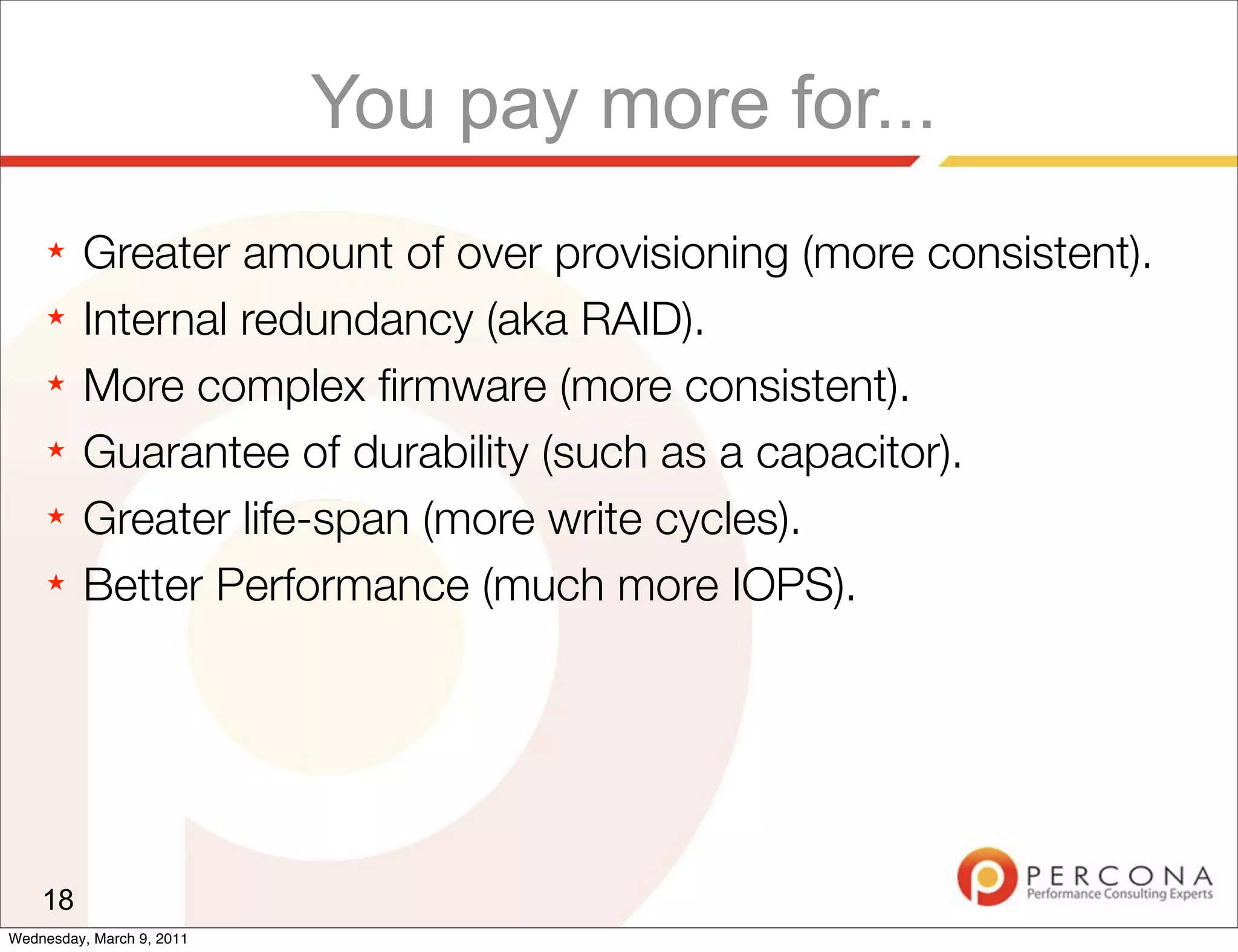 You pay more for...
     ★   Greater amount of over provisioning (more consistent).
     ★   Internal redundancy (aka RAID).
     ★   More complex ﬁrmware (more consistent).
     ★   Guarantee of durability (such as a capacitor).
     ★   Greater life-span (more write cycles).
     ★   Better Performance (much more IOPS).




    18
Wednesday, March 9, 2011
 