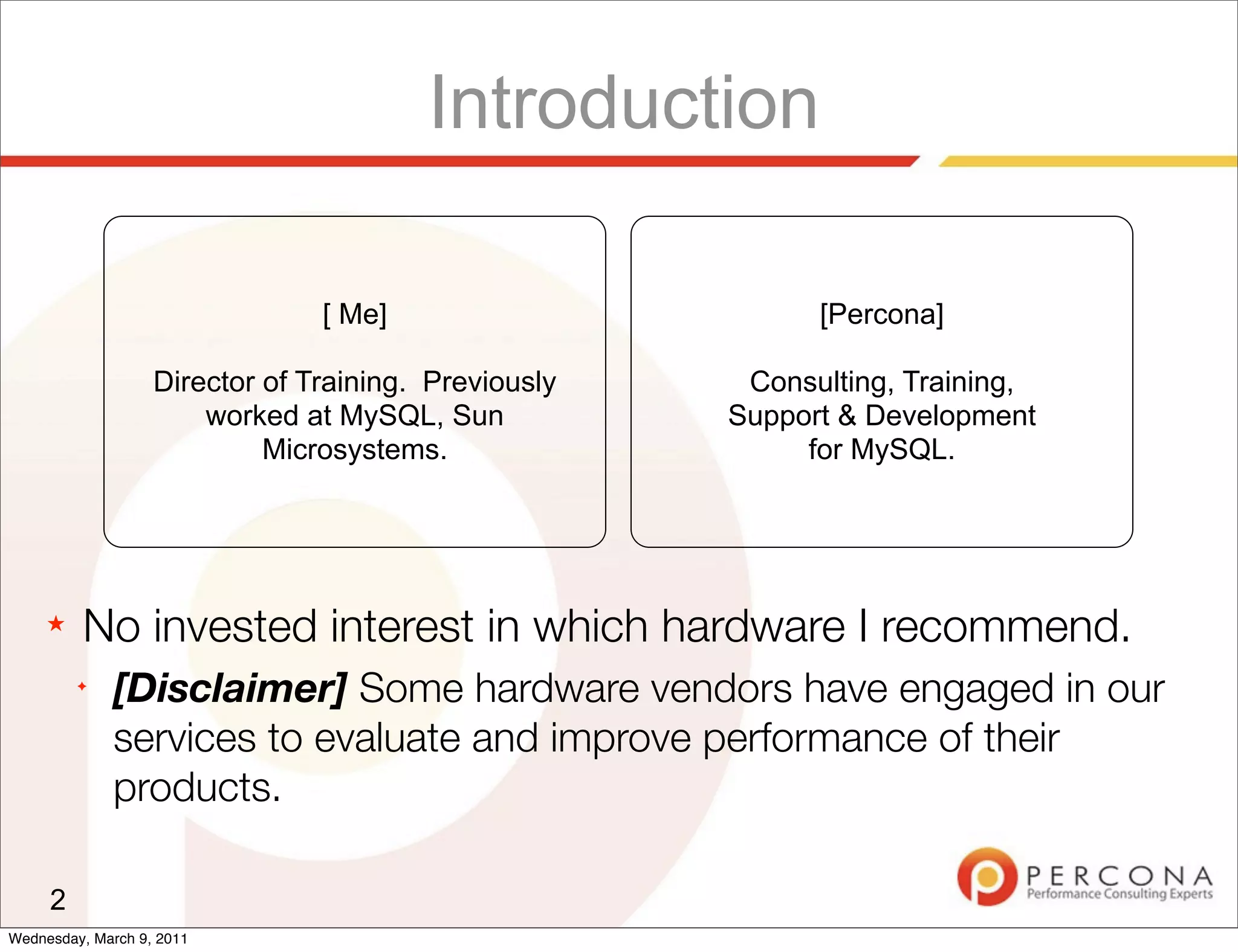 Introduction

                                [ Me]                       [Percona]

                   Director of Training. Previously    Consulting, Training,
                       worked at MySQL, Sun           Support & Development
                            Microsystems.                  for MySQL.




     ★   No invested interest in which hardware I recommend.
         ✦
             [Disclaimer] Some hardware vendors have engaged in our
             services to evaluate and improve performance of their
             products.

     2
Wednesday, March 9, 2011
 