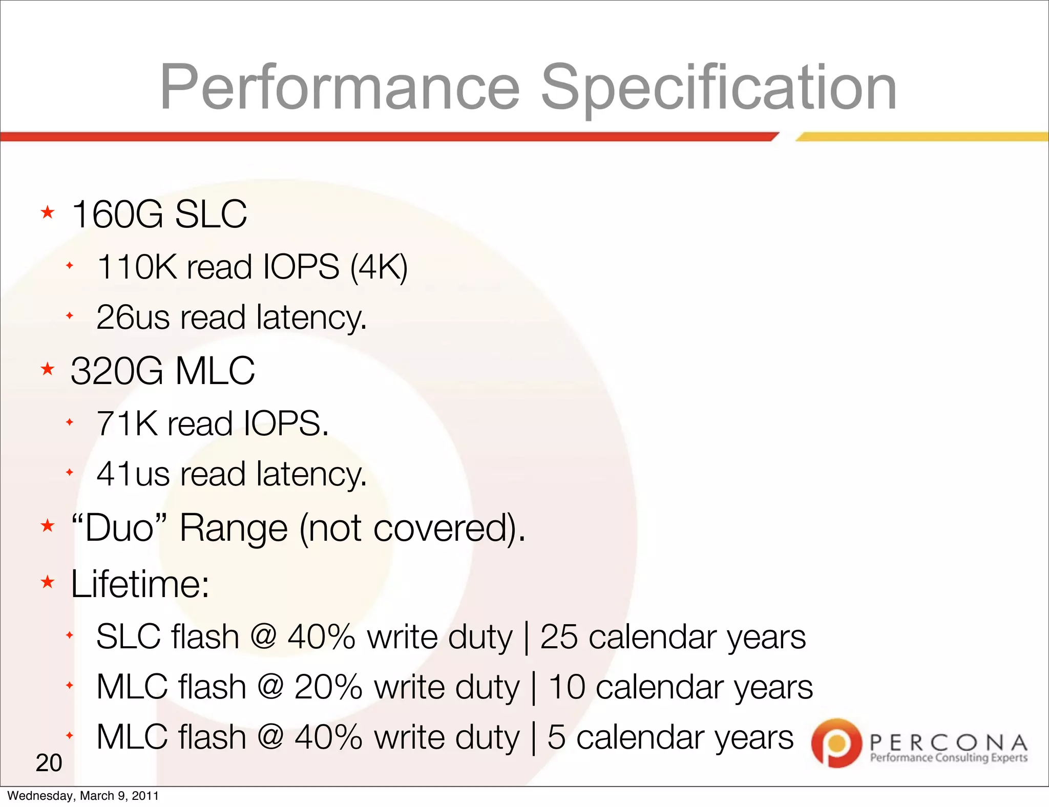 Performance Specification
     ★   160G SLC
         ✦
              110K read IOPS (4K)
         ✦
              26us read latency.
     ★   320G MLC
         ✦
              71K read IOPS.
         ✦
              41us read latency.
     ★   “Duo” Range (not covered).
     ★   Lifetime:
         ✦
              SLC ﬂash @ 40% write duty | 25 calendar years
         ✦
              MLC ﬂash @ 20% write duty | 10 calendar years
         ✦
              MLC ﬂash @ 40% write duty | 5 calendar years
    20
Wednesday, March 9, 2011
 