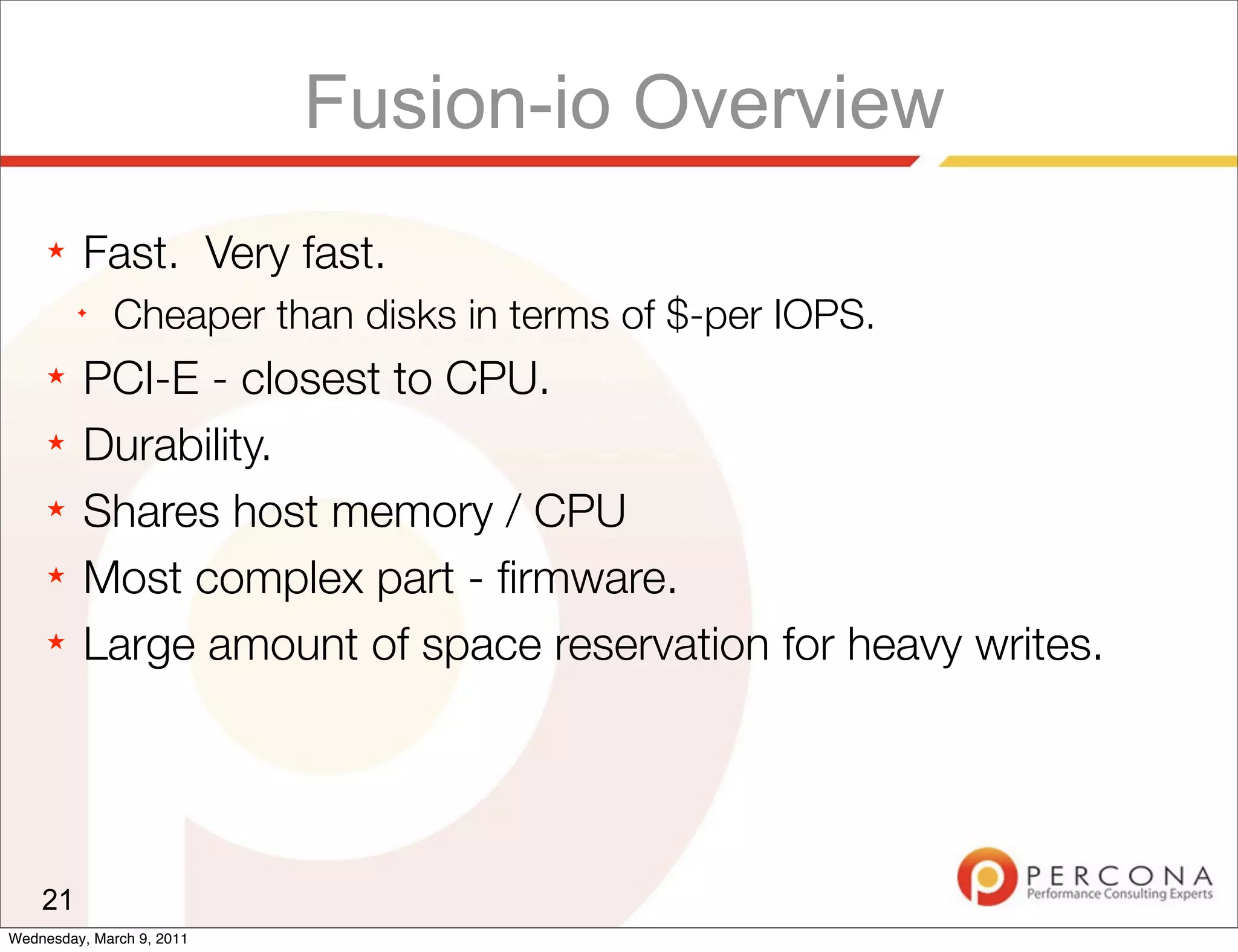 Fusion-io Overview
     ★   Fast. Very fast.
         ✦
              Cheaper than disks in terms of $-per IOPS.
     ★   PCI-E - closest to CPU.
     ★   Durability.
     ★   Shares host memory / CPU
     ★   Most complex part - ﬁrmware.
     ★   Large amount of space reservation for heavy writes.




    21
Wednesday, March 9, 2011
 