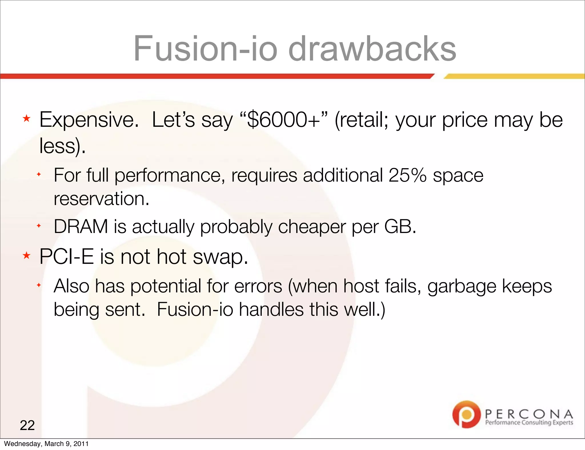 Fusion-io drawbacks
     ★   Expensive. Let’s say “$6000+” (retail; your price may be
         less).
         ✦
              For full performance, requires additional 25% space
              reservation.
         ✦
              DRAM is actually probably cheaper per GB.
     ★   PCI-E is not hot swap.
         ✦
              Also has potential for errors (when host fails, garbage keeps
              being sent. Fusion-io handles this well.)




    22
Wednesday, March 9, 2011
 