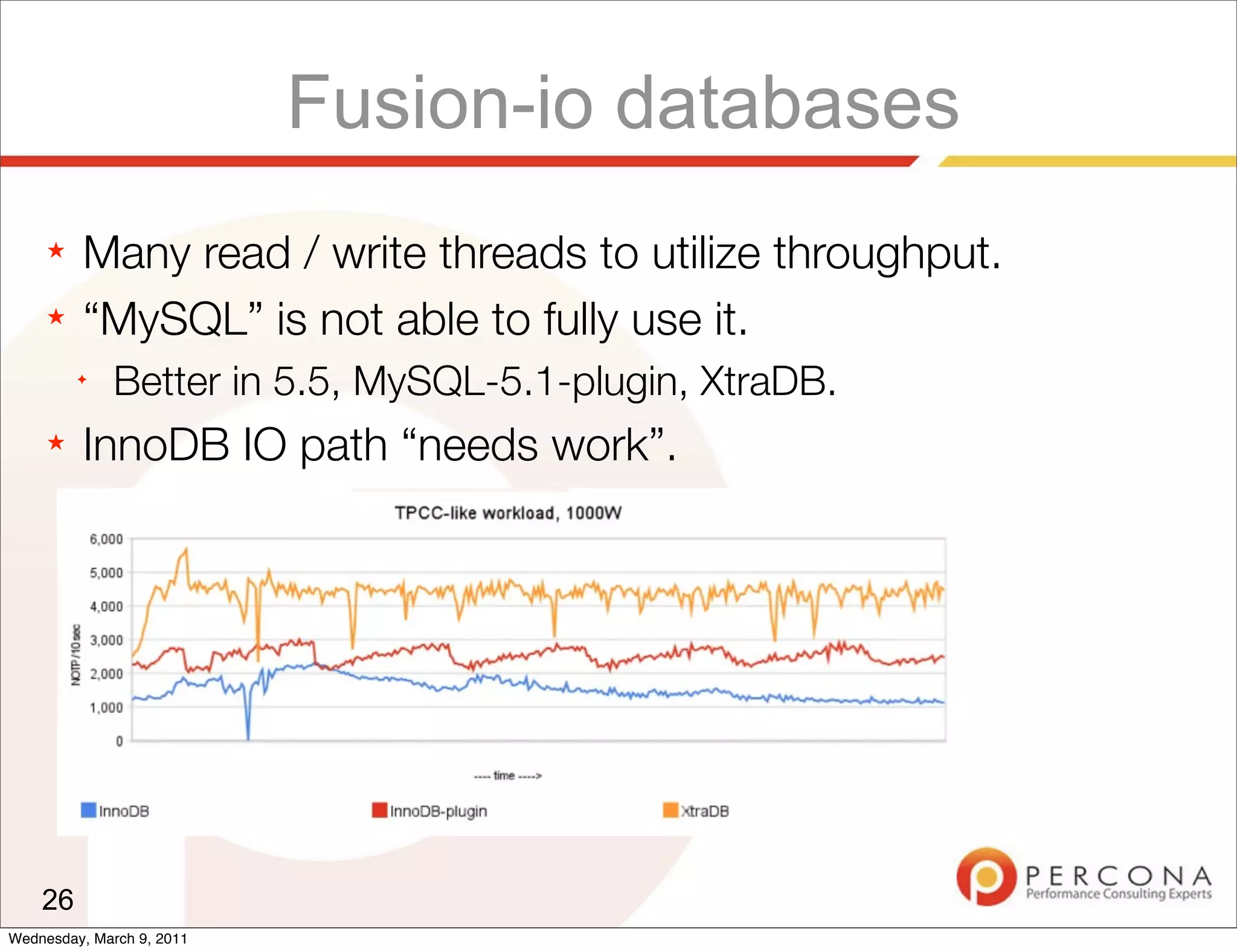 Fusion-io databases
     ★   Many read / write threads to utilize throughput.
     ★   “MySQL” is not able to fully use it.
         ✦
              Better in 5.5, MySQL-5.1-plugin, XtraDB.
     ★   InnoDB IO path “needs work”.




    26
Wednesday, March 9, 2011
 