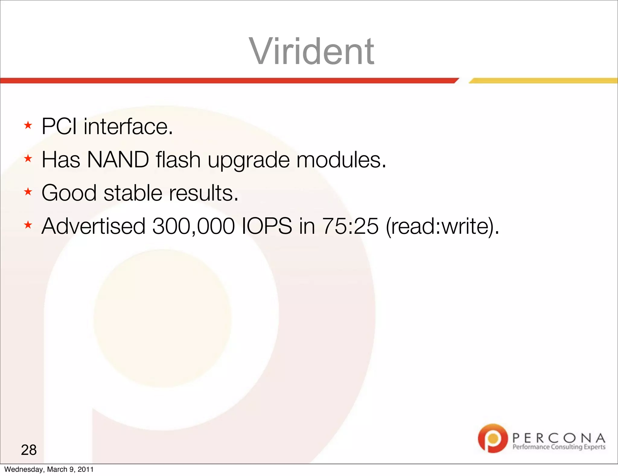 Virident
     ★   PCI interface.
     ★   Has NAND ﬂash upgrade modules.
     ★   Good stable results.
     ★   Advertised 300,000 IOPS in 75:25 (read:write).




    28
Wednesday, March 9, 2011
 