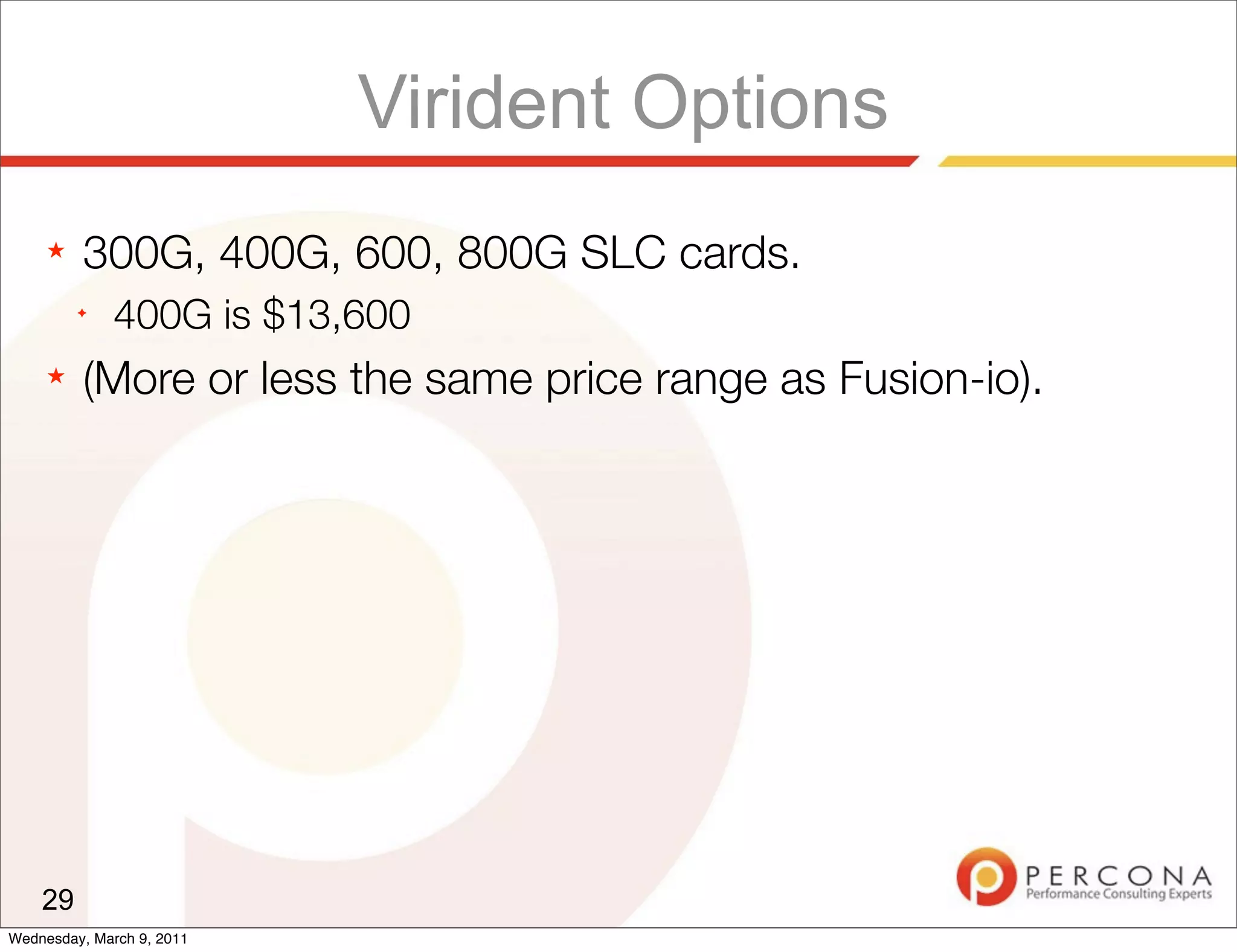Virident Options
     ★   300G, 400G, 600, 800G SLC cards.
         ✦
              400G is $13,600
     ★   (More or less the same price range as Fusion-io).




    29
Wednesday, March 9, 2011
 