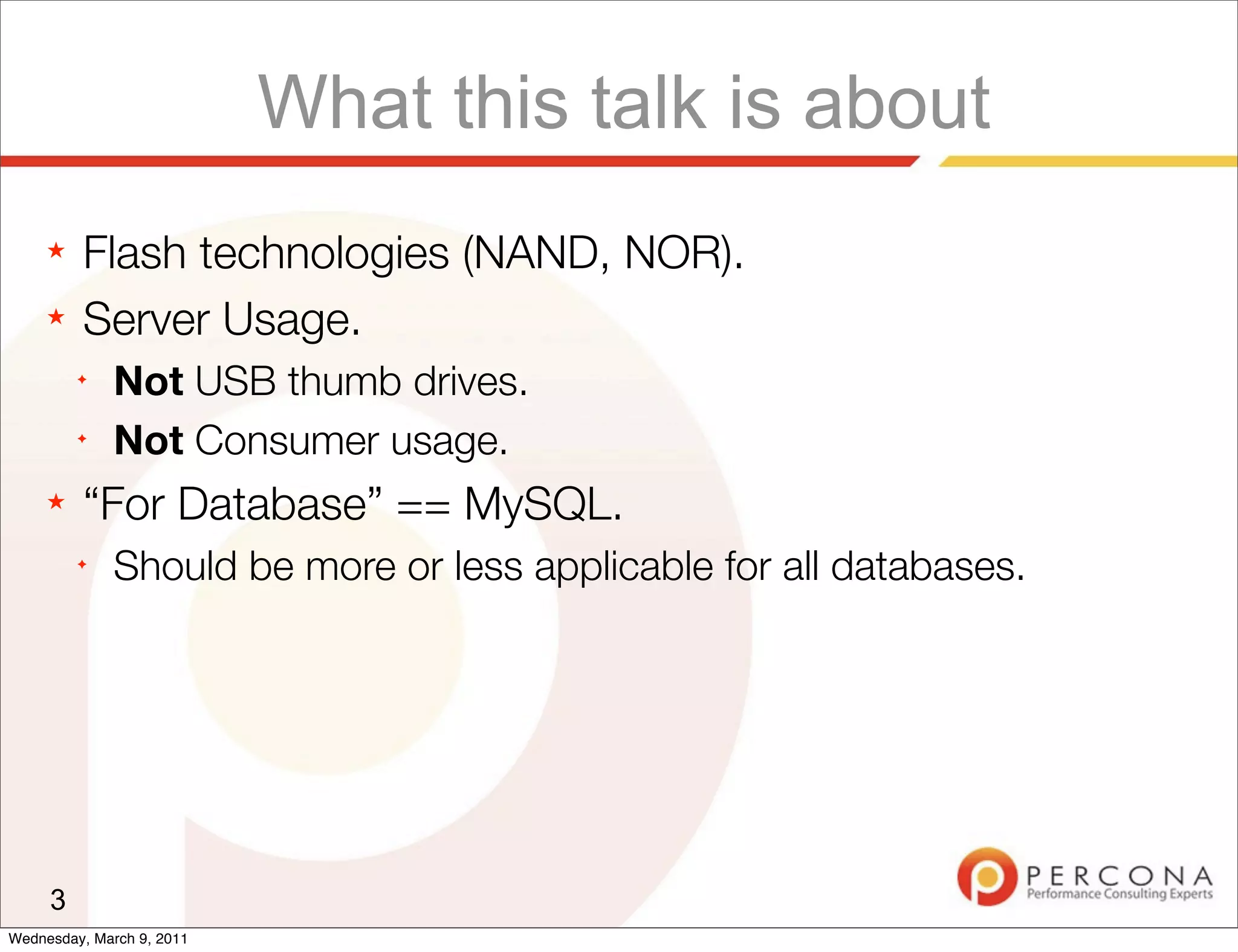 What this talk is about
     ★   Flash technologies (NAND, NOR).
     ★   Server Usage.
         ✦
              Not USB thumb drives.
         ✦
              Not Consumer usage.
     ★   “For Database” == MySQL.
         ✦
              Should be more or less applicable for all databases.




     3
Wednesday, March 9, 2011
 
