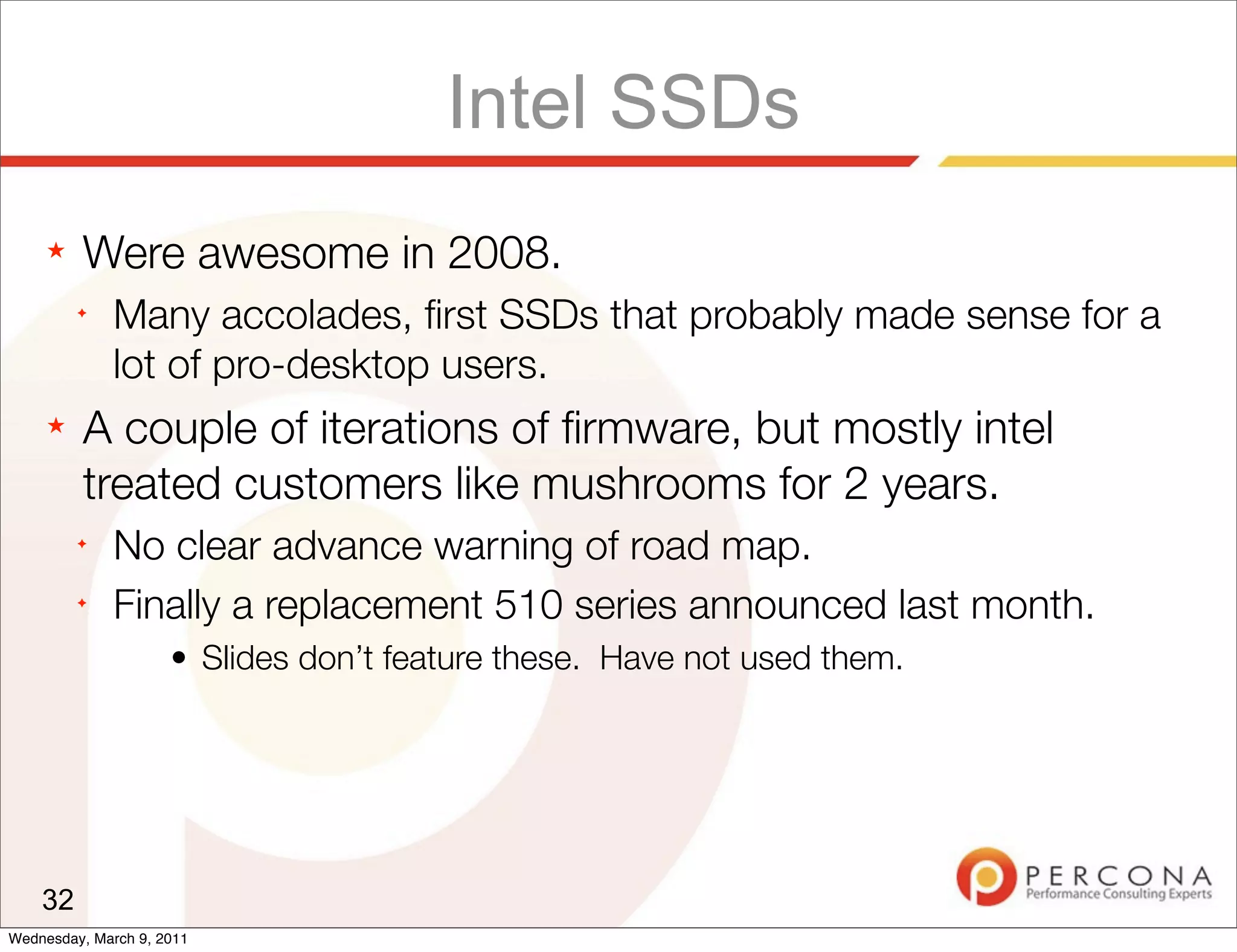 Intel SSDs
     ★   Were awesome in 2008.
         ✦
              Many accolades, ﬁrst SSDs that probably made sense for a
              lot of pro-desktop users.
     ★   A couple of iterations of ﬁrmware, but mostly intel
         treated customers like mushrooms for 2 years.
         ✦
              No clear advance warning of road map.
         ✦
              Finally a replacement 510 series announced last month.
                     • Slides don’t feature these. Have not used them.




    32
Wednesday, March 9, 2011
 