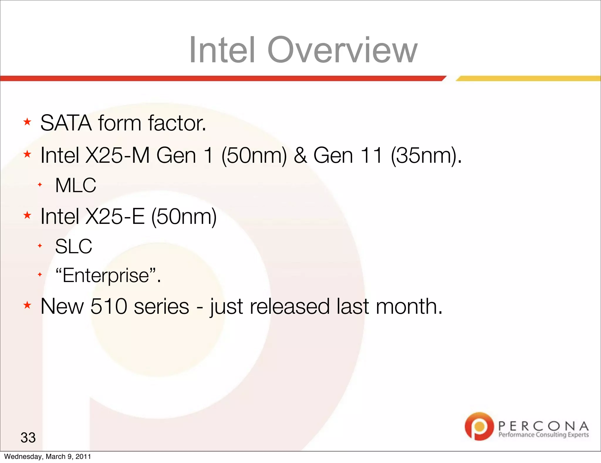 Intel Overview
     ★   SATA form factor.
     ★   Intel X25-M Gen 1 (50nm) & Gen 11 (35nm).
         ✦
              MLC
     ★   Intel X25-E (50nm)
         ✦
              SLC
         ✦
              “Enterprise”.
     ★   New 510 series - just released last month.




    33
Wednesday, March 9, 2011
 