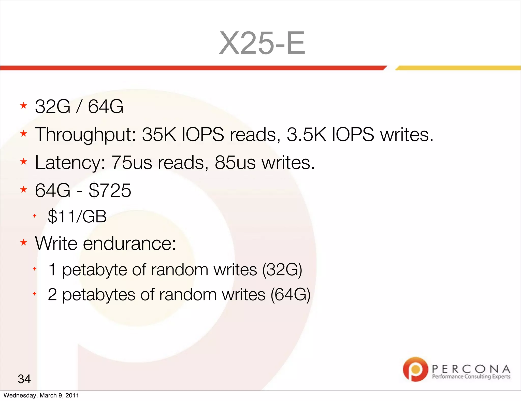 X25-E
     ★   32G / 64G
     ★   Throughput: 35K IOPS reads, 3.5K IOPS writes.
     ★   Latency: 75us reads, 85us writes.
     ★   64G - $725
         ✦
              $11/GB
     ★   Write endurance:
         ✦
              1 petabyte of random writes (32G)
         ✦
              2 petabytes of random writes (64G)



    34
Wednesday, March 9, 2011
 