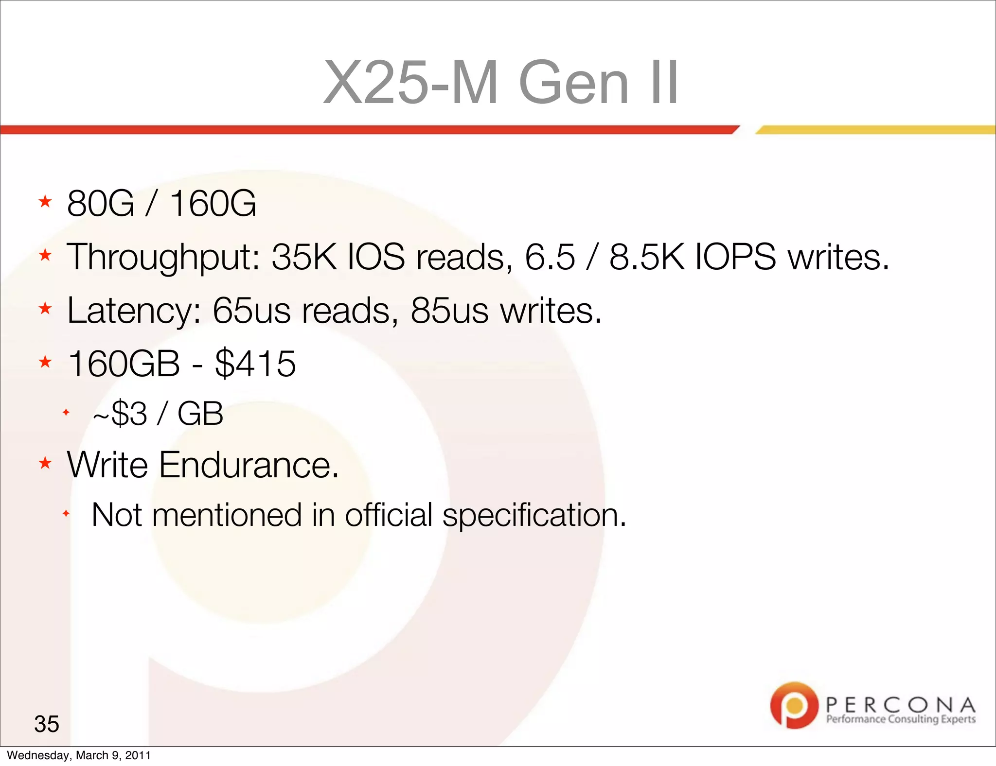 X25-M Gen II
     ★   80G / 160G
     ★   Throughput: 35K IOS reads, 6.5 / 8.5K IOPS writes.
     ★   Latency: 65us reads, 85us writes.
     ★   160GB - $415
         ✦
              ~$3 / GB
     ★   Write Endurance.
         ✦
              Not mentioned in ofﬁcial speciﬁcation.




    35
Wednesday, March 9, 2011
 