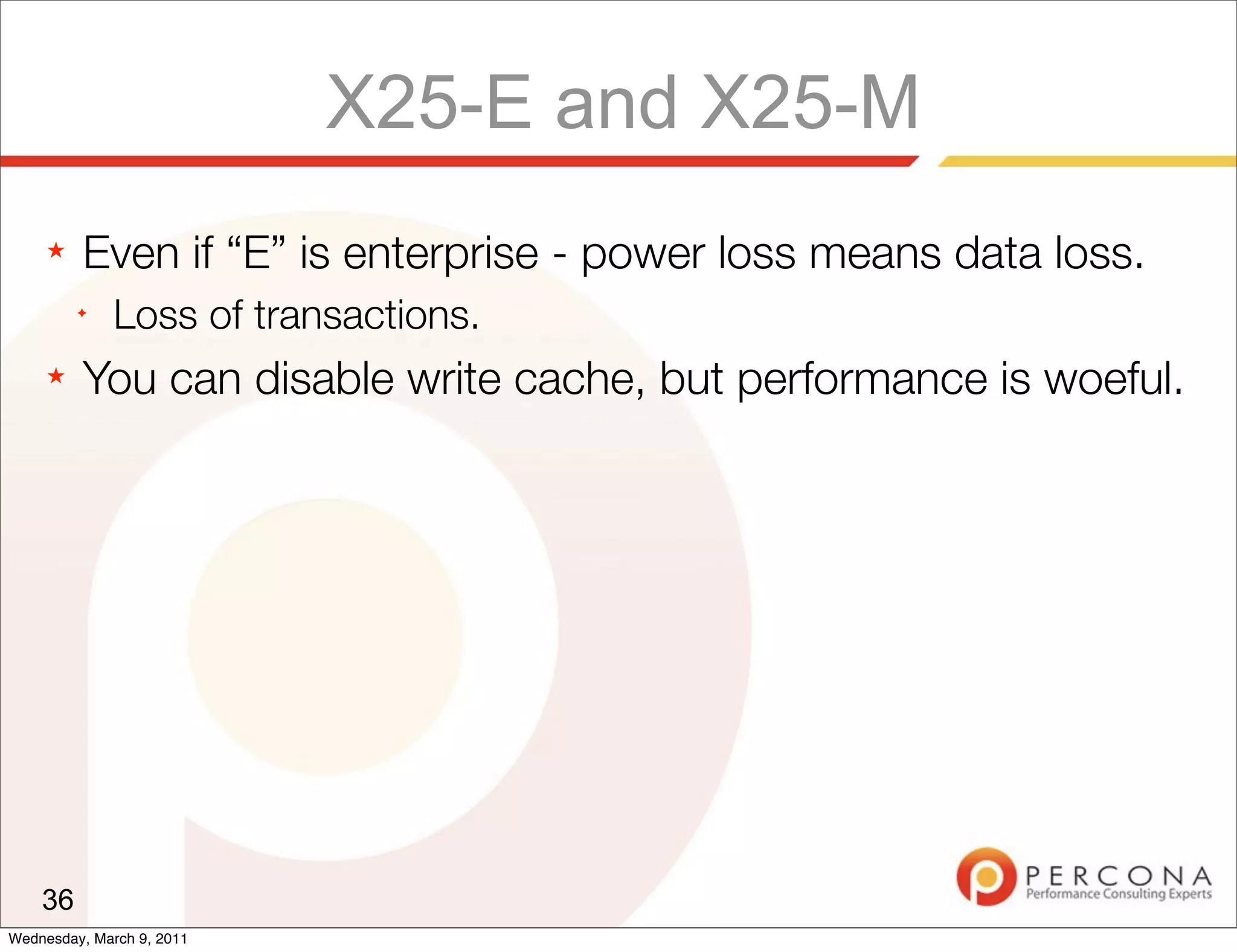 X25-E and X25-M
     ★   Even if “E” is enterprise - power loss means data loss.
         ✦
              Loss of transactions.
     ★   You can disable write cache, but performance is woeful.




    36
Wednesday, March 9, 2011
 