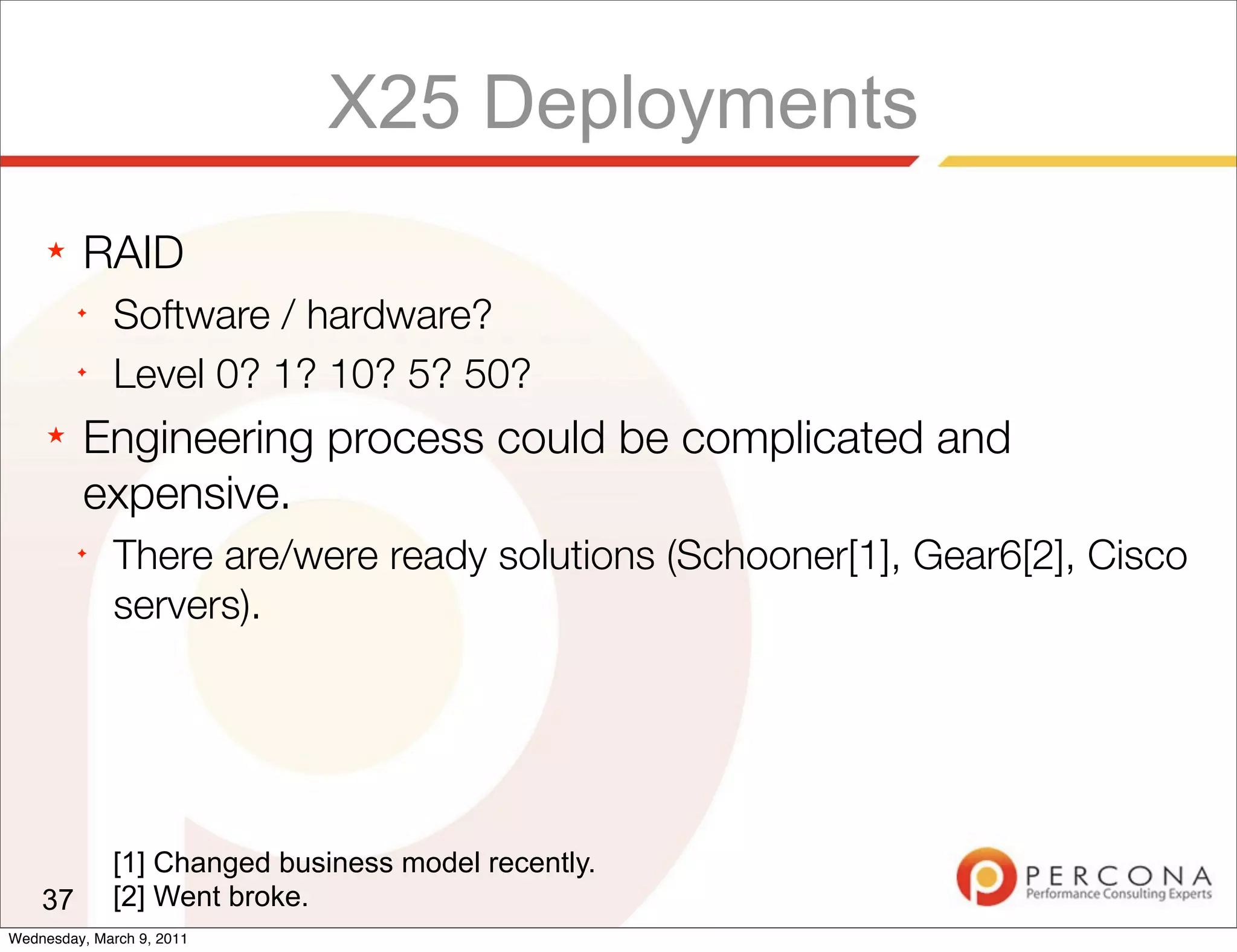 X25 Deployments
     ★   RAID
         ✦
              Software / hardware?
         ✦
              Level 0? 1? 10? 5? 50?
     ★   Engineering process could be complicated and
         expensive.
         ✦
              There are/were ready solutions (Schooner[1], Gear6[2], Cisco
              servers).




             [1] Changed business model recently.
    37       [2] Went broke.
Wednesday, March 9, 2011
 