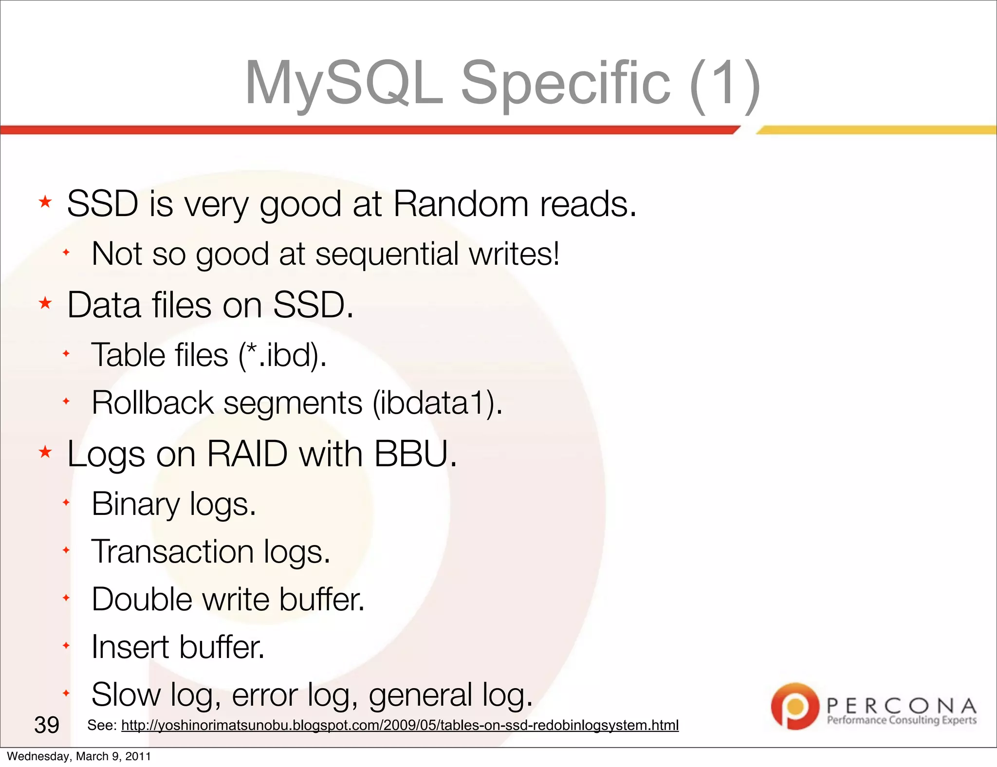 MySQL Specific (1)
     ★   SSD is very good at Random reads.
         ✦
              Not so good at sequential writes!
     ★   Data ﬁles on SSD.
         ✦
              Table ﬁles (*.ibd).
         ✦
              Rollback segments (ibdata1).
     ★   Logs on RAID with BBU.
         ✦
              Binary logs.
         ✦
              Transaction logs.
         ✦
              Double write buffer.
         ✦
              Insert buffer.
         ✦
              Slow log, error log, general log.
    39       See: http://yoshinorimatsunobu.blogspot.com/2009/05/tables-on-ssd-redobinlogsystem.html

Wednesday, March 9, 2011
 