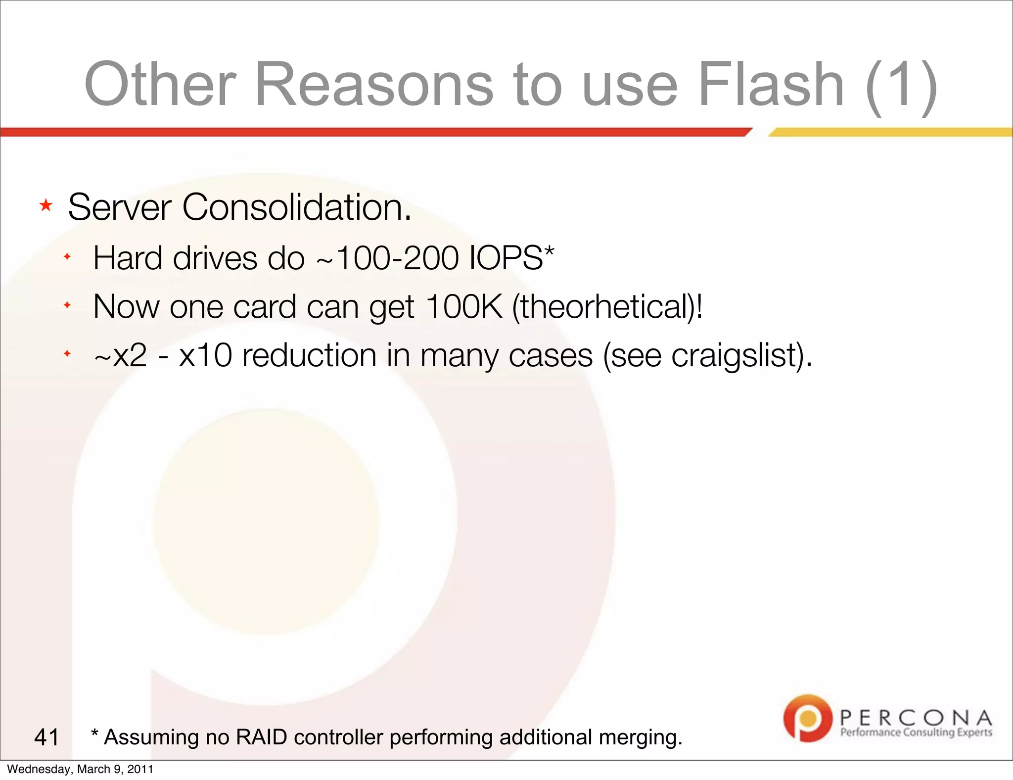 Other Reasons to use Flash (1)
     ★   Server Consolidation.
         ✦
              Hard drives do ~100-200 IOPS*
         ✦
              Now one card can get 100K (theorhetical)!
         ✦
              ~x2 - x10 reduction in many cases (see craigslist).




    41       * Assuming no RAID controller performing additional merging.
Wednesday, March 9, 2011
 
