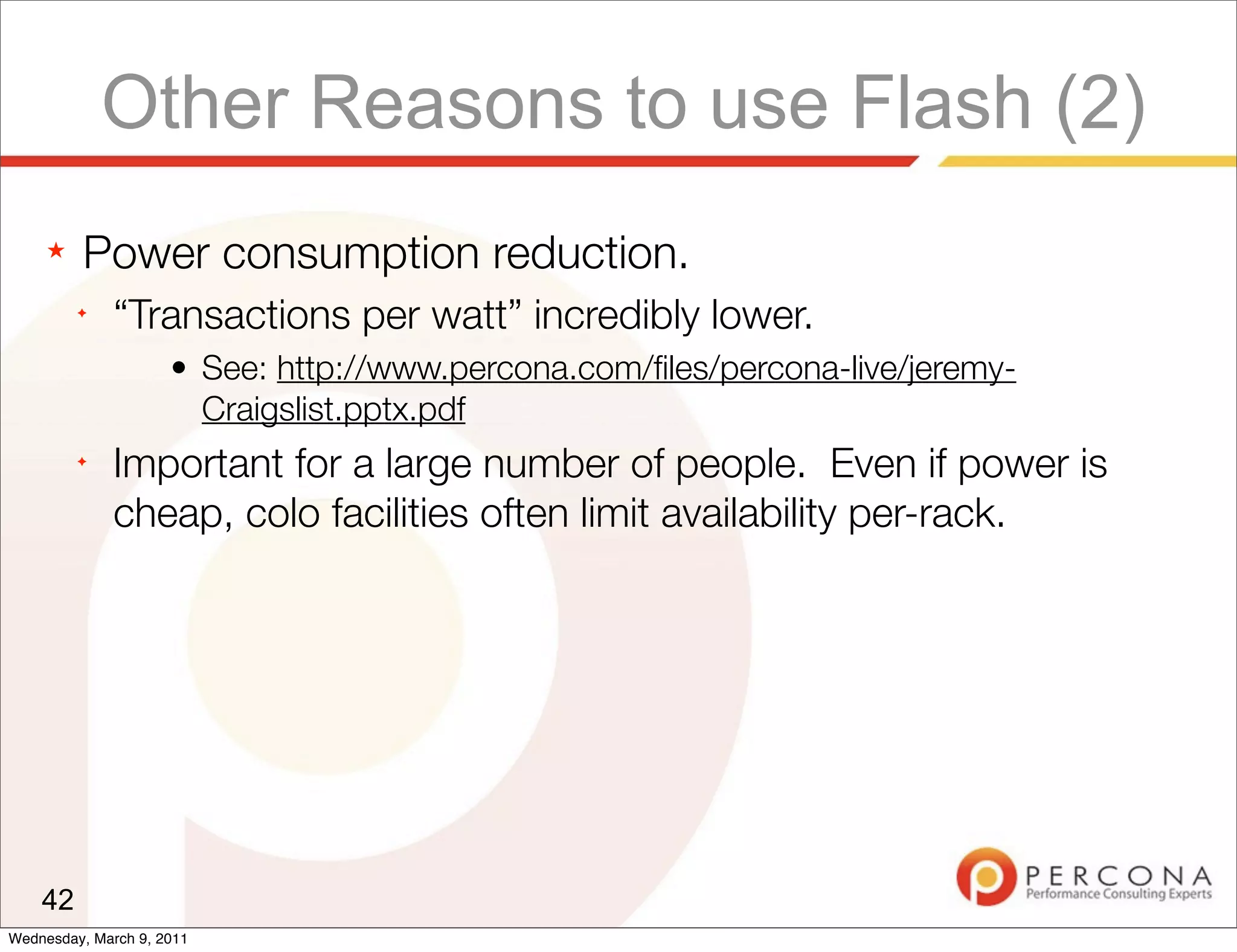 Other Reasons to use Flash (2)
     ★   Power consumption reduction.
         ✦
              “Transactions per watt” incredibly lower.
                     • See: http://www.percona.com/ﬁles/percona-live/jeremy-
                       Craigslist.pptx.pdf
         ✦
              Important for a large number of people. Even if power is
              cheap, colo facilities often limit availability per-rack.




    42
Wednesday, March 9, 2011
 