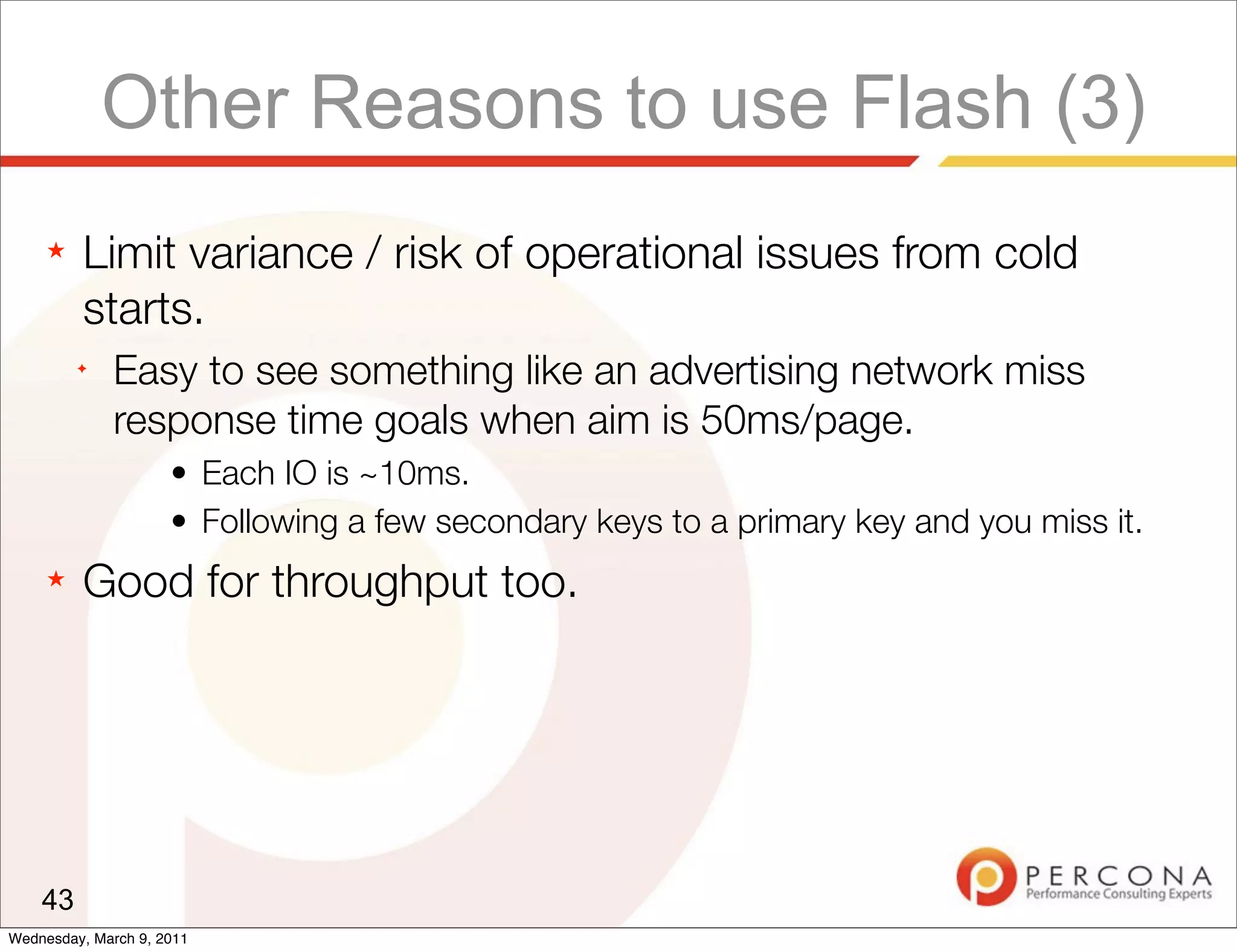 Other Reasons to use Flash (3)
     ★   Limit variance / risk of operational issues from cold
         starts.
         ✦
              Easy to see something like an advertising network miss
              response time goals when aim is 50ms/page.
                     • Each IO is ~10ms.
                     • Following a few secondary keys to a primary key and you miss it.
     ★   Good for throughput too.




    43
Wednesday, March 9, 2011
 