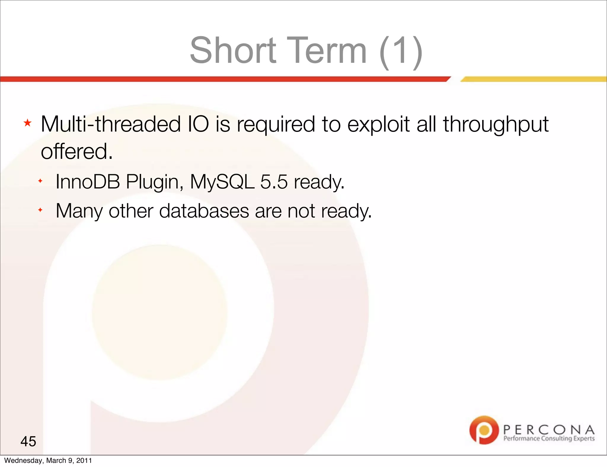 Short Term (1)
     ★   Multi-threaded IO is required to exploit all throughput
         offered.
         ✦
              InnoDB Plugin, MySQL 5.5 ready.
         ✦
              Many other databases are not ready.




    45
Wednesday, March 9, 2011
 