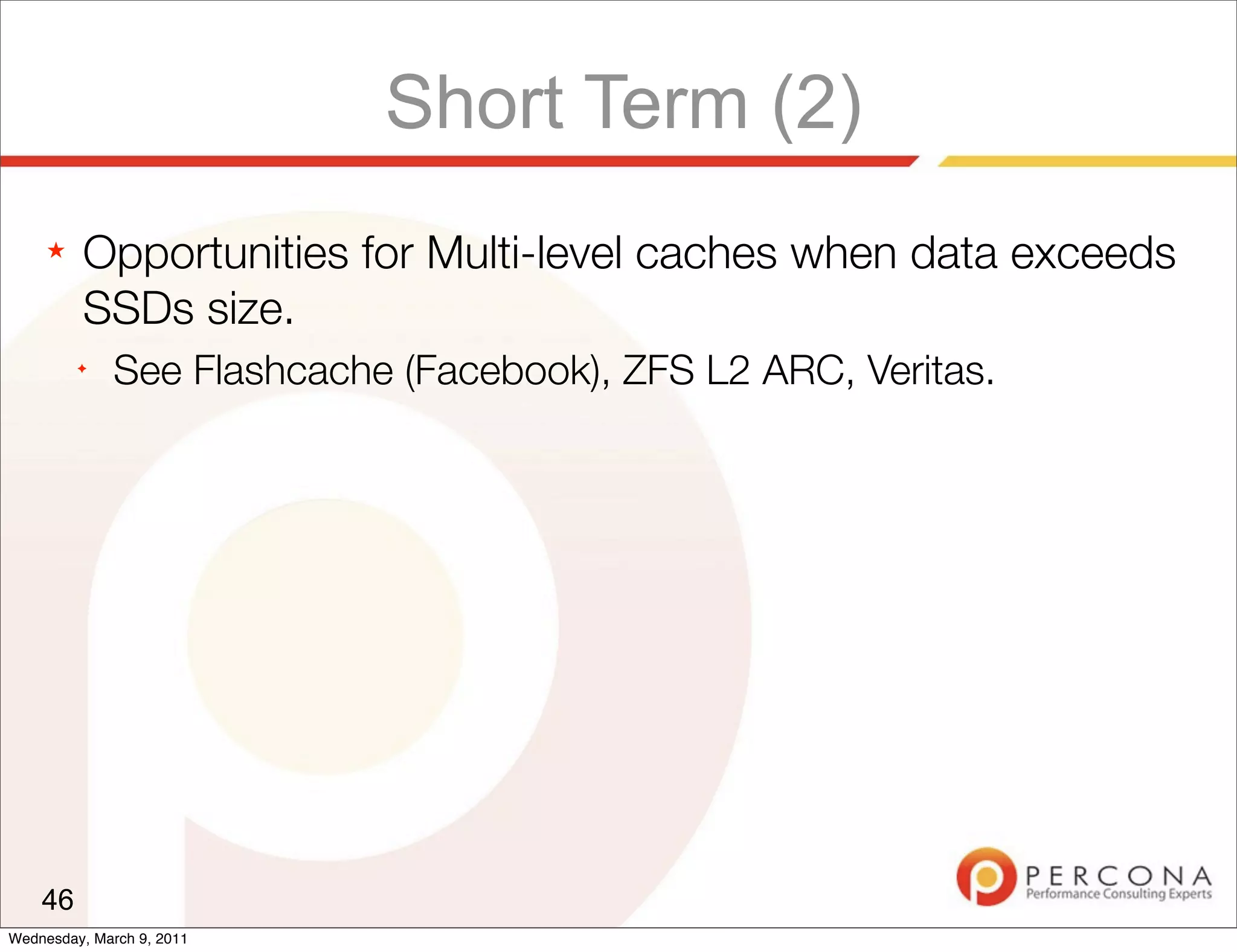 Short Term (2)
     ★   Opportunities for Multi-level caches when data exceeds
         SSDs size.
         ✦
              See Flashcache (Facebook), ZFS L2 ARC, Veritas.




    46
Wednesday, March 9, 2011
 