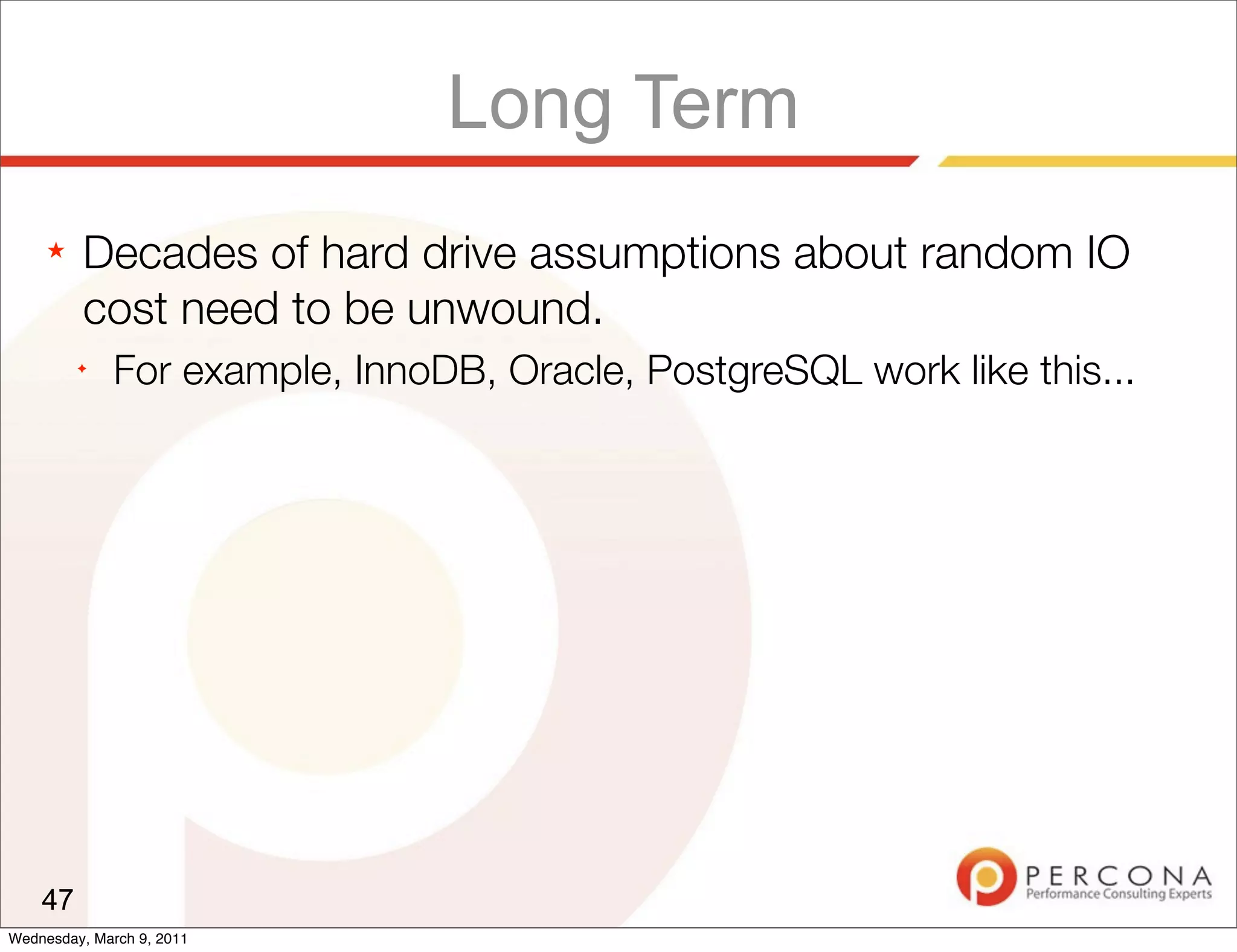 Long Term
     ★   Decades of hard drive assumptions about random IO
         cost need to be unwound.
         ✦
              For example, InnoDB, Oracle, PostgreSQL work like this...




    47
Wednesday, March 9, 2011
 