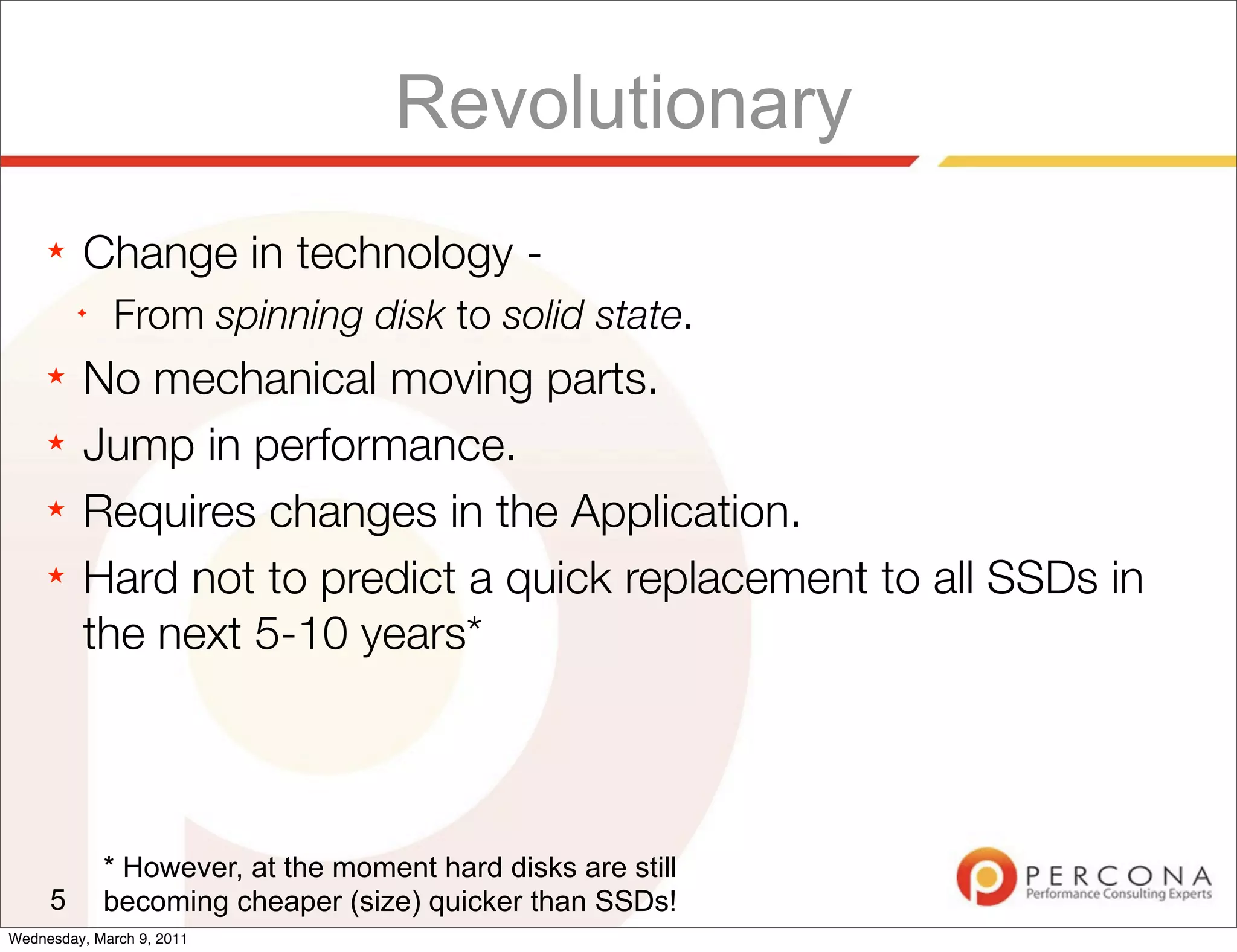 Revolutionary
     ★   Change in technology -
         ✦
              From spinning disk to solid state.
     ★   No mechanical moving parts.
     ★   Jump in performance.
     ★   Requires changes in the Application.
     ★   Hard not to predict a quick replacement to all SSDs in
         the next 5-10 years*



             * However, at the moment hard disks are still
     5       becoming cheaper (size) quicker than SSDs!
Wednesday, March 9, 2011
 