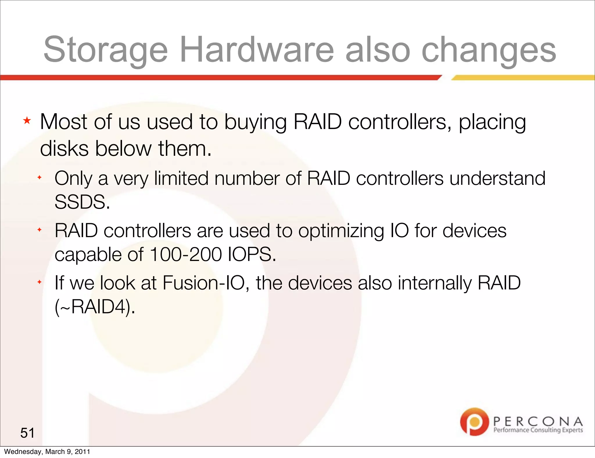 Storage Hardware also changes
     ★   Most of us used to buying RAID controllers, placing
         disks below them.
         ✦
              Only a very limited number of RAID controllers understand
              SSDS.
         ✦
              RAID controllers are used to optimizing IO for devices
              capable of 100-200 IOPS.
         ✦
              If we look at Fusion-IO, the devices also internally RAID
              (~RAID4).




    51
Wednesday, March 9, 2011
 