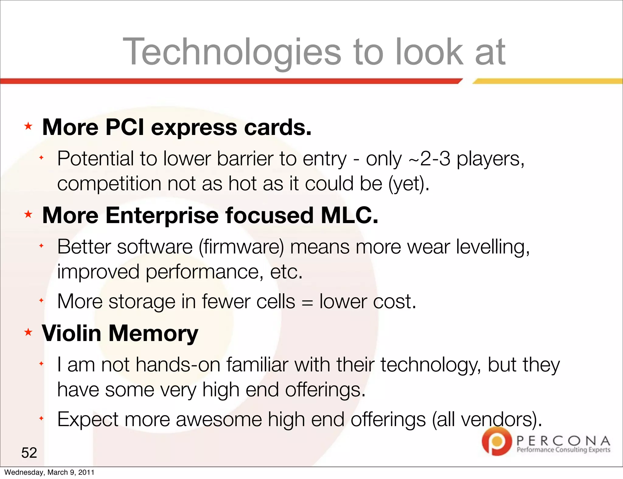 Technologies to look at
     ★   More PCI express cards.
         ✦
              Potential to lower barrier to entry - only ~2-3 players,
              competition not as hot as it could be (yet).
     ★   More Enterprise focused MLC.
         ✦
              Better software (ﬁrmware) means more wear levelling,
              improved performance, etc.
         ✦
              More storage in fewer cells = lower cost.
     ★   Violin Memory
         ✦
              I am not hands-on familiar with their technology, but they
              have some very high end offerings.
         ✦
              Expect more awesome high end offerings (all vendors).
    52
Wednesday, March 9, 2011
 