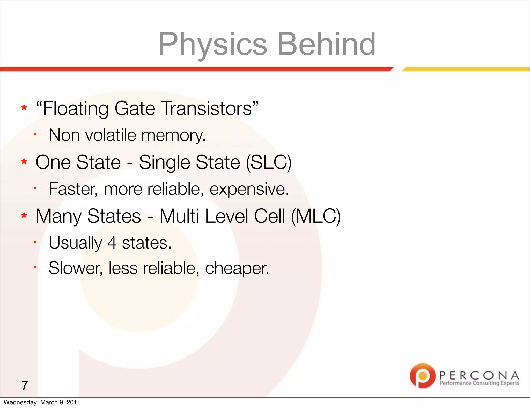 Physics Behind
     ★   “Floating Gate Transistors”
         ✦
              Non volatile memory.
     ★   One State - Single State (SLC)
         ✦
              Faster, more reliable, expensive.
     ★   Many States - Multi Level Cell (MLC)
         ✦
              Usually 4 states.
         ✦
              Slower, less reliable, cheaper.




     7
Wednesday, March 9, 2011
 