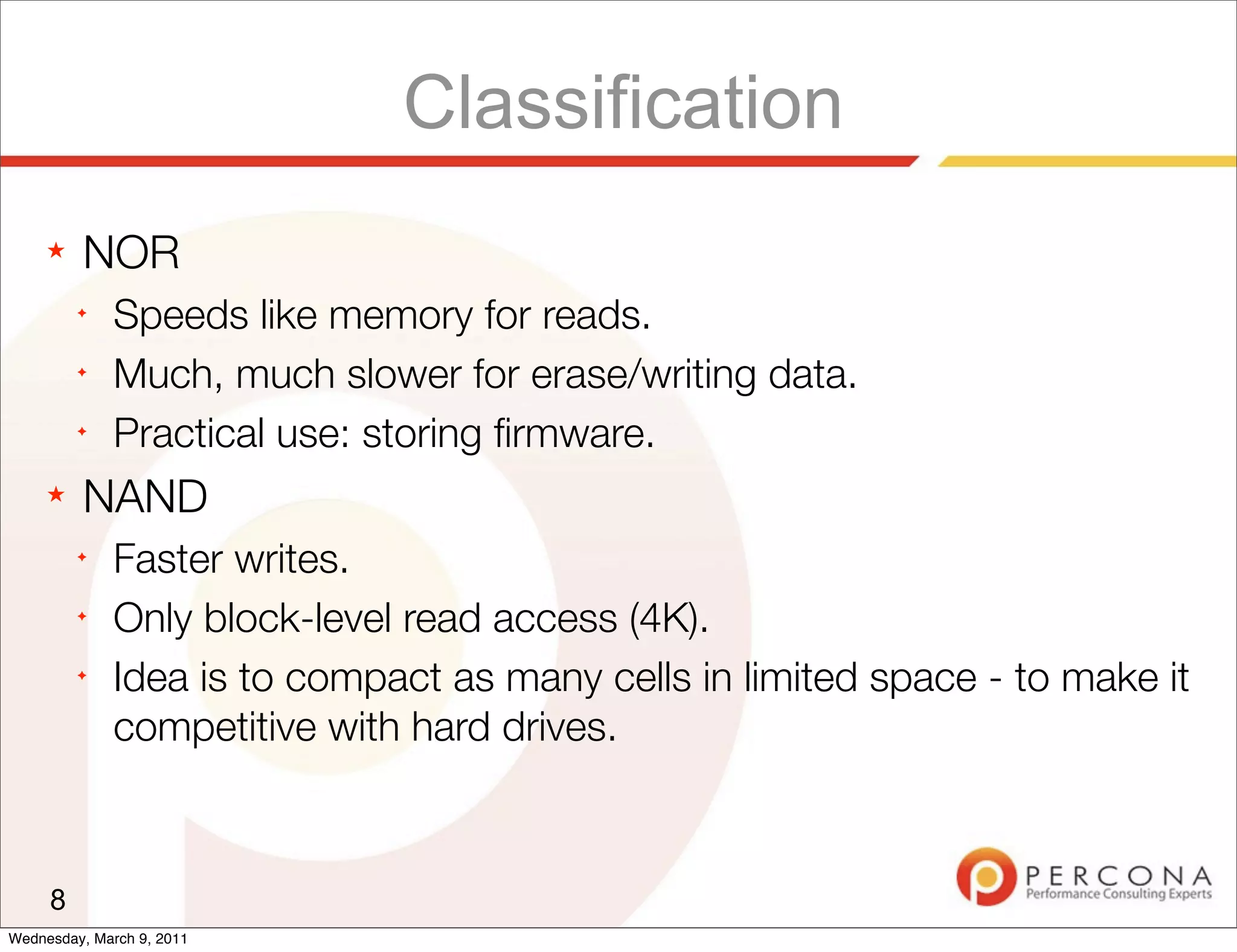 Classification
     ★   NOR
         ✦
              Speeds like memory for reads.
         ✦
              Much, much slower for erase/writing data.
         ✦
              Practical use: storing ﬁrmware.
     ★   NAND
         ✦
              Faster writes.
         ✦
              Only block-level read access (4K).
         ✦
              Idea is to compact as many cells in limited space - to make it
              competitive with hard drives.



     8
Wednesday, March 9, 2011
 