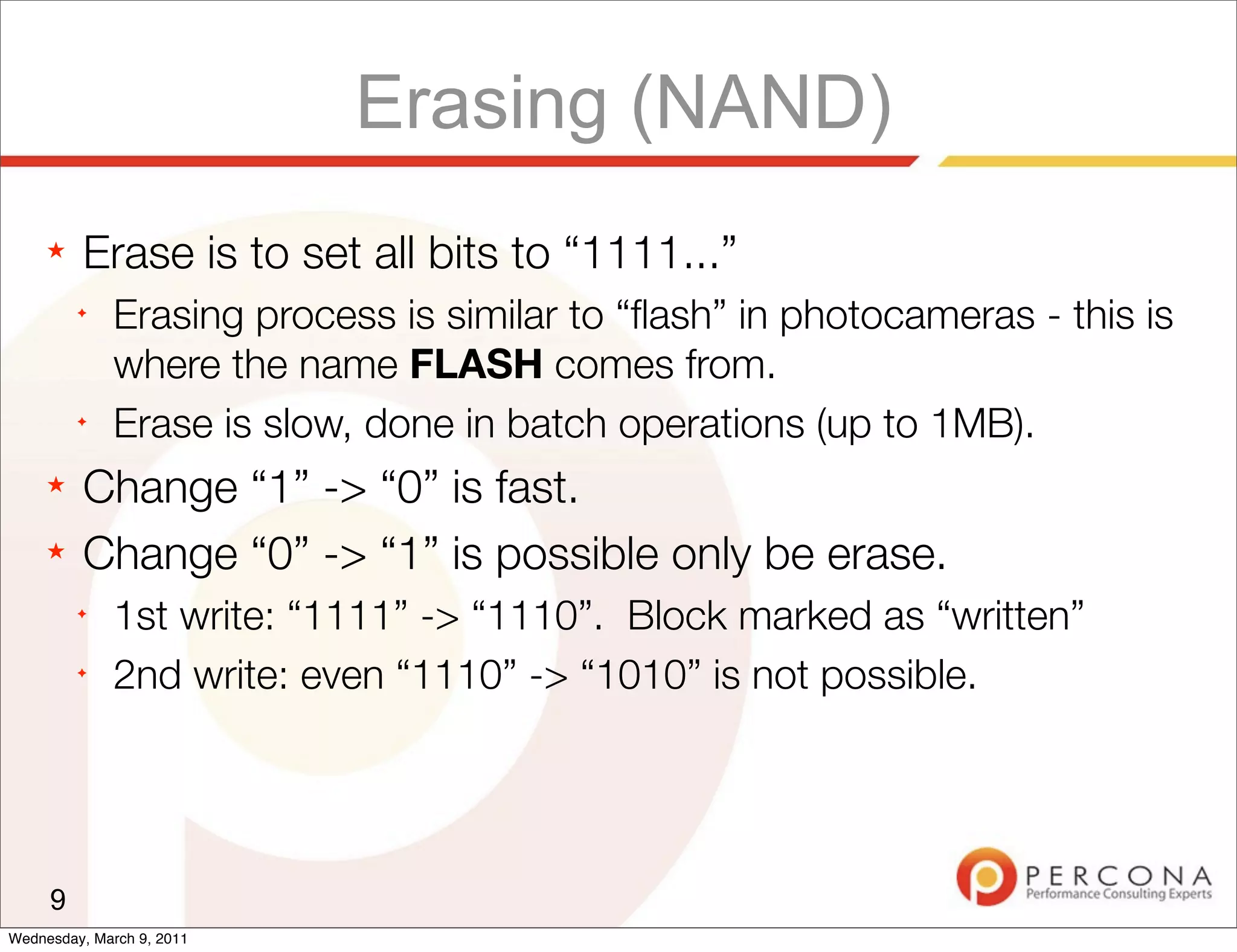 Erasing (NAND)
     ★   Erase is to set all bits to “1111...”
         ✦
              Erasing process is similar to “ﬂash” in photocameras - this is
              where the name FLASH comes from.
         ✦
              Erase is slow, done in batch operations (up to 1MB).
     ★   Change “1” -> “0” is fast.
     ★   Change “0” -> “1” is possible only be erase.
         ✦
              1st write: “1111” -> “1110”. Block marked as “written”
         ✦
              2nd write: even “1110” -> “1010” is not possible.




     9
Wednesday, March 9, 2011
 