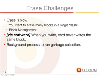 Erase Challenges
     ★   Erase is slow
         ✦
              You want to erase many blocks in a single “ﬂash”.
         ✦
              Block Management.
     ★   [via software] When you write, card never writes the
         same block.
     ★   Background process to run garbage collection.




    10
Wednesday, March 9, 2011
 