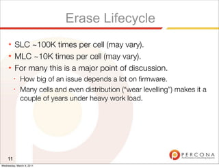 Erase Lifecycle
     ★   SLC ~100K times per cell (may vary).
     ★   MLC ~10K times per cell (may vary).
     ★   For many this is a major point of discussion.
         ✦
              How big of an issue depends a lot on ﬁrmware.
         ✦
              Many cells and even distribution (“wear levelling”) makes it a
              couple of years under heavy work load.




    11
Wednesday, March 9, 2011
 