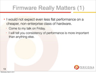 Firmware Really Matters (1)
     ★   I would not expect even less ﬂat performance on a
         cheaper, non-enterprise class of hardware.
         ✦
              Come to my talk on Friday.
         ✦
              I will tell you consistency of performance is more important
              than anything else.




    13
Wednesday, March 9, 2011
 